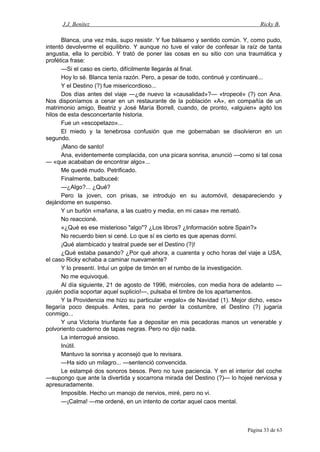 J.J. Benítez Ricky B.
Blanca, una vez más, supo resistir. Y fue bálsamo y sentido común. Y, como pudo,
intentó devolverme el equilibrio. Y aunque no tuve el valor de confesar la raíz de tanta
angustia, ella lo percibió. Y trató de poner las cosas en su sitio con una traumática y
profética frase:
—Si el caso es cierto, difícilmente llegarás al final.
Hoy lo sé. Blanca tenía razón. Pero, a pesar de todo, continué y continuaré...
Y el Destino (?) fue misericordioso...
Dos días antes del viaje —¿de nuevo la «causalidad»?— «tropecé» (?) con Ana.
Nos disponíamos a cenar en un restaurante de la población «A», en compañía de un
matrimonio amigo, Beatriz y José María Borrell, cuando, de pronto, «alguien» agitó los
hilos de esta desconcertante historia.
Fue un «escopetazo»...
El miedo y la tenebrosa confusión que me gobernaban se disolvieron en un
segundo.
¡Mano de santo!
Ana, evidentemente complacida, con una picara sonrisa, anunció —como si tal cosa
— «que acababan de encontrar algo»...
Me quedé mudo. Petrificado.
Finalmente, balbuceé:
—¿Algo?... ¿Qué?
Pero la joven, con prisas, se introdujo en su automóvil, desapareciendo y
dejándome en suspenso.
Y un burlón «mañana, a las cuatro y media, en mi casa» me remató.
No reaccioné.
«¿Qué es ese misterioso "algo"? ¿Los libros? ¿Información sobre Spain?»
No recuerdo bien si cené. Lo que sí es cierto es que apenas dormí.
¡Qué alambicado y teatral puede ser el Destino (?)!
¿Qué estaba pasando? ¿Por qué ahora, a cuarenta y ocho horas del viaje a USA,
el caso Ricky echaba a caminar nuevamente?
Y lo presentí. Intuí un golpe de timón en el rumbo de la investigación.
No me equivoqué.
Al día siguiente, 21 de agosto de 1996, miércoles, con media hora de adelanto —
¡quién podía soportar aquel suplicio!—, pulsaba el timbre de los apartamentos.
Y la Providencia me hizo su particular «regalo» de Navidad (1). Mejor dicho, «eso»
llegaría poco después. Antes, para no perder la costumbre, el Destino (?) jugaría
conmigo...
Y una Victoria triunfante fue a depositar en mis pecadoras manos un venerable y
polvoriento cuaderno de tapas negras. Pero no dijo nada.
La interrogué ansioso.
Inútil.
Mantuvo la sonrisa y aconsejó que lo revisara.
—Ha sido un milagro... —sentenció convencida.
Le estampé dos sonoros besos. Pero no tuve paciencia. Y en el interior del coche
—supongo que ante la divertida y socarrona mirada del Destino (?)— lo hojeé nerviosa y
apresuradamente.
Imposible. Hecho un manojo de nervios, miré, pero no vi.
—¡Calma! —me ordené, en un intento de cortar aquel caos mental.
Página 33 de 63
 