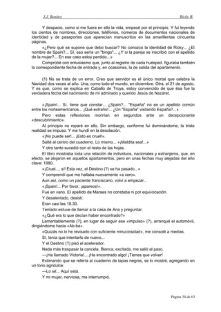 J.J. Benítez Ricky B.
Y despacio, como si me fuera en ello la vida, empecé por el principio. Y fui leyendo
los cientos de nombres, direcciones, teléfonos, números de documentos nacionales de
identidad y de pasaportes que aparecían manuscritos en las amarillentas cincuenta
páginas.
«¿Pero qué se supone que debo buscar? No conozco la identidad dé Ricky... ¿El
nombre de Spain?... Sí, eso sería un "bingo"... ¿Y si la pareja se inscribió con el apellido
de la mujer?... En ese caso estoy perdido...»
Comprobé con entusiasmo que, junto al registro de cada huésped, figuraba también
la correspondiente fecha de entrada y, en ocasiones, la de salida del apartamento.
(1) No se trata de un error. Creo que servidor es el único mortal que celebra la
Navidad dos veces al año. Una, como todo el mundo, en diciembre. Otra, el 21 de agosto.
Y es que, como se explica en Caballo de Troya, estoy convencido de que ésa fue la
verdadera fecha del nacimiento de mi admirado y querido Jesús de Nazaret.
«¡Spain!... Sí, tiene que constar... ¿Spain?... "España" no es un apellido común
entre los norteamericanos... ¡Qué extraño!... ¿Un "España" visitando España?...»
Pero estas reflexiones morirían en segundos ante un decepcionante
«descubrimiento».
Al principio no reparé en ello. Sin embargo, conforme fui dominándome, la triste
realidad se impuso. Y me hundí en la desolación.
«¡No puede ser!... ¡Esto es cruel!».
Salté al centro del cuaderno. Lo mismo... «¡Maldita sea!...»
Y otro tanto sucedió con el resto de las hojas.
El libro mostraba toda una relación de individuos, nacionales y extranjeros, que, en
efecto, se alojaron en aquellos apartamentos, pero en unas fechas muy alejadas del año
clave: 1980.
«¡Cruel..., sí! Esta vez, el Destino (?) se ha pasado...»
Y comprendí que me hallaba nuevamente «a cero».
Aun así, como un paciente franciscano, volví a empezar...
«¡Spain!... Por favor, ¡aparece!».
Fue en vano. El apellido de Maraes no constaba ni por equivocación.
Y desalentado, desistí.
Eran casi las 18.30.
Tentado estuve de llamar a la casa de Ana y preguntar.
«¿Qué era lo que decían haber encontrado?»
Lamentablemente (?), en lugar de seguir ese «impulso» (?), arranqué el automóvil,
dirigiéndome hacia «Ab-ba».
«Quizás no lo he revisado con suficiente minuciosidad», me consolé a medias.
Sí, tenía que intentarlo de nuevo...
Y el Destino (?) pisó el acelerador.
Nada más traspasar la cancela, Blanca, excitada, me salió al paso.
—¡Ha llamado Victoria!... ¡Ha encontrado algo! ¡Tienes que volver!
Estimando que se refería al cuaderno de tapas negras, se lo mostré, agregando en
un tono agridulce:
—Lo sé... Aquí está.
Y mi mujer, nerviosa, me interrumpió.
Página 34 de 63
 