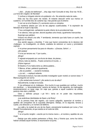 J.J. Benítez Ricky B.
—¡No!... ¡Acaba de telefonear!... ¡Hay algo más! Consulté el reloj. Eran las 18.30...
¡La hora del «regalo» de Navidad!
Y confuso e intrigado retorné a la población «A». No entendía nada de nada...
Esta vez fue Ana quien me recibió. Al instante descubrí entre sus manos un
cuaderno. Un humilde bloc de cubierta roja, más grande que el anterior.
Y creí ver en él al Destino (?), sonriendo como un cómplice.
Lo mantenía abierto por una de las páginas cuadriculadas. Y la expresión de
felicidad de la mujer lo dijo todo.
Y fue a entregármelo, señalando la parte inferior de la providencial hoja.
Y en silencio, más que leer, devoré aquellas ocho líneas, igualmente manuscritas.
Supongo que palidecí.
Victoria me ofreció una silla. Y temblando, temiendo que todo fuera un sueño, las
interrogué con a mirada.
Ana asintió segura y divertida. Y creo que fueron conscientes de lo decisivo del
«hallazgo». La investigación, en efecto, acababa de estrenar un nuevo y prometedor
capítulo.
Y mi primer pensamiento fue para el «Abuelo». «¡Gracias, Señor!...»
¡Allí estaba!
Y lo leí por tercera vez. Y por cuarta...
¡Bingo!
Y regresé empapado por una lluvia de ideas, de planes...
«Ahora, todo es distinto... Puedo comerme el mundo...»
¡Pobre ingenuo!
El Destino (?) no había dicho su última palabra...
Y Blanca, al leer, palideció igualmente.
—¡No es posible!... —exclamó incrédula.
—¡Lo es!... —repliqué radiante.
Concluida la lectura, fue este aturdido investigador quien recibió un sonoro beso. Y
Blanca preguntó con sorna:
—¿De verdad eres humano? ¿No serás tú uno de ellos?
Naturalmente, la dejé en la duda.
Y me enfrasqué en el «hallazgo». Era mucho lo que quedaba por verificar, mucho
por planificar... y, lamentablemente, carecía de tiempo. Al día siguiente, de madrugada,
emprenderíamos un largo viaje. Un viaje que, gracias a aquel cuaderno de anillas,
parecía más claro y definido.
Claro y definido porque —¡al fin!— tenía en mi poder dos importantes
informaciones:
¡Las auténticas identidades de Spain y de Ricky!
En la primera línea del registro, con buena caligrafía, aparecían el nombre y
apellido del compañero de la supuesta alienígena. Debajo, en la segunda, tercera y
cuarta, una dirección y un número de teléfono.
¡La calle y la ciudad de uno de los Spain, previamente localizado por Lona y Tom
Woods! Concretamente, el que residía en el norte de USA.
¡Bingo!
Y en el quinto renglón —escrito por la misma mano—, el nombre y apellido de una
mujer.
Deduje que sólo podían pertenecer a Ricky. Ana y Victoria que, como fue dicho,
habían olvidado aquel nombre, lo reconocieron al punto.
Página 35 de 63
 