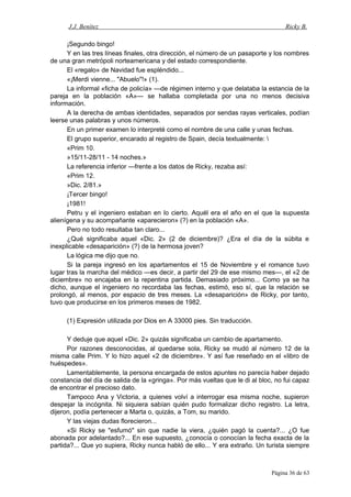 J.J. Benítez Ricky B.
¡Segundo bingo!
Y en las tres líneas finales, otra dirección, el número de un pasaporte y los nombres
de una gran metrópoli norteamericana y del estado correspondiente.
El «regalo» de Navidad fue espléndido...
«¡Merdi vienne... "Abuelo"!» (1).
La informal «ficha de policía» —de régimen interno y que delataba la estancia de la
pareja en la población «A»— se hallaba completada por una no menos decisiva
información.
A la derecha de ambas identidades, separados por sendas rayas verticales, podían
leerse unas palabras y unos números.
En un primer examen lo interpreté como el nombre de una calle y unas fechas.
El grupo superior, encarado al registro de Spain, decía textualmente: 
«Prim 10.
»15/11-28/11 - 14 noches.»
La referencia inferior —frente a los datos de Ricky, rezaba así:
«Prim 12.
»Dic. 2/81.»
¡Tercer bingo!
¡1981!
Petru y el ingeniero estaban en lo cierto. Aquél era el año en el que la supuesta
alienígena y su acompañante «aparecieron» (?) en la población «A».
Pero no todo resultaba tan claro...
¿Qué significaba aquel «Dic. 2» (2 de diciembre)? ¿Era el día de la súbita e
inexplicable «desaparición» (?) de la hermosa joven?
La lógica me dijo que no.
Si la pareja ingresó en los apartamentos el 15 de Noviembre y el romance tuvo
lugar tras la marcha del médico —es decir, a partir del 29 de ese mismo mes—, el «2 de
diciembre» no encajaba en la repentina partida. Demasiado próximo... Como ya se ha
dicho, aunque el ingeniero no recordaba las fechas, estimó, eso sí, que la relación se
prolongó, al menos, por espacio de tres meses. La «desaparición» de Ricky, por tanto,
tuvo que producirse en los primeros meses de 1982.
(1) Expresión utilizada por Dios en A 33000 pies. Sin traducción.
Y deduje que aquel «Dic. 2» quizás significaba un cambio de apartamento.
Por razones desconocidas, al quedarse sola, Ricky se mudó al número 12 de la
misma calle Prim. Y lo hizo aquel «2 de diciembre». Y así fue reseñado en el «libro de
huéspedes».
Lamentablemente, la persona encargada de estos apuntes no parecía haber dejado
constancia del día de salida de la «gringa». Por más vueltas que le di al bloc, no fui capaz
de encontrar el precioso dato.
Tampoco Ana y Victoria, a quienes volví a interrogar esa misma noche, supieron
despejar la incógnita. Ni siquiera sabían quién pudo formalizar dicho registro. La letra,
dijeron, podía pertenecer a Marta o, quizás, a Tom, su marido.
Y las viejas dudas florecieron...
«Si Ricky se "esfumó" sin que nadie la viera, ¿quién pagó la cuenta?... ¿O fue
abonada por adelantado?... En ese supuesto, ¿conocía o conocían la fecha exacta de la
partida?... Que yo supiera, Ricky nunca habló de ello... Y era extraño. Un turista siempre
Página 36 de 63
 