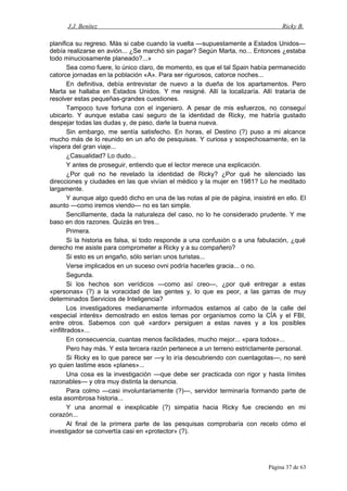 J.J. Benítez Ricky B.
planifica su regreso. Más si cabe cuando la vuelta —supuestamente a Estados Unidos—
debía realizarse en avión... ¿Se marchó sin pagar? Según Marta, no... Entonces ¿estaba
todo minuciosamente planeado?...»
Sea como fuere, lo único claro, de momento, es que el tal Spain había permanecido
catorce jornadas en la población «A». Para ser rigurosos, catorce noches...
En definitiva, debía entrevistar de nuevo a la dueña de los apartamentos. Pero
Marta se hallaba en Estados Unidos. Y me resigné. Allí la localizaría. Allí trataría de
resolver estas pequeñas-grandes cuestiones.
Tampoco tuve fortuna con el ingeniero. A pesar de mis esfuerzos, no conseguí
ubicarlo. Y aunque estaba casi seguro de la identidad de Ricky, me habría gustado
despejar todas las dudas y, de paso, darle la buena nueva.
Sin embargo, me sentía satisfecho. En horas, el Destino (?) puso a mi alcance
mucho más de lo reunido en un año de pesquisas. Y curiosa y sospechosamente, en la
víspera del gran viaje...
¿Casualidad? Lo dudo...
Y antes de proseguir, entiendo que el lector merece una explicación.
¿Por qué no he revelado la identidad de Ricky? ¿Por qué he silenciado las
direcciones y ciudades en las que vivían el médico y la mujer en 1981? Lo he meditado
largamente.
Y aunque algo quedó dicho en una de las notas al pie de página, insistiré en ello. El
asunto —como iremos viendo— no es tan simple.
Sencillamente, dada la naturaleza del caso, no lo he considerado prudente. Y me
baso en dos razones. Quizás en tres...
Primera.
Si la historia es falsa, si todo responde a una confusión o a una fabulación, ¿qué
derecho me asiste para comprometer a Ricky y a su compañero?
Si esto es un engaño, sólo serían unos turistas...
Verse implicados en un suceso ovni podría hacerles gracia... o no.
Segunda.
Si los hechos son verídicos —como así creo—, ¿por qué entregar a estas
«personas» (?) a la voracidad de las gentes y, lo que es peor, a las garras de muy
determinados Servicios de Inteligencia?
Los investigadores medianamente informados estamos al cabo de la calle del
«especial interés» demostrado en estos temas por organismos como la CÍA y el FBI,
entre otros. Sabemos con qué «ardor» persiguen a estas naves y a los posibles
«infiltrados»...
En consecuencia, cuantas menos facilidades, mucho mejor... «para todos»...
Pero hay más. Y esta tercera razón pertenece a un terreno estrictamente personal.
Si Ricky es lo que parece ser —y lo iría descubriendo con cuentagotas—, no seré
yo quien lastime esos «planes»...
Una cosa es la investigación —que debe ser practicada con rigor y hasta límites
razonables— y otra muy distinta la denuncia.
Para colmo —casi involuntariamente (?)—, servidor terminaría formando parte de
esta asombrosa historia...
Y una anormal e inexplicable (?) simpatía hacia Ricky fue creciendo en mi
corazón...
Al final de la primera parte de las pesquisas comprobaría con recelo cómo el
investigador se convertía casi en «protector» (?).
Página 37 de 63
 