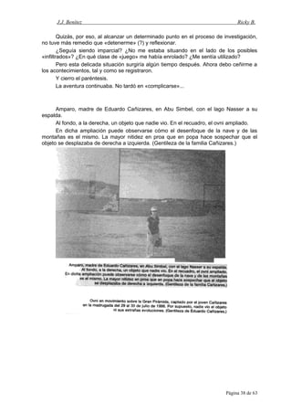 J.J. Benítez Ricky B.
Quizás, por eso, al alcanzar un determinado punto en el proceso de investigación,
no tuve más remedio que «detenerme» (?) y reflexionar.
¿Seguía siendo imparcial? ¿No me estaba situando en el lado de los posibles
«infiltrados»? ¿En qué clase de «juego» me había enrolado? ¿Me sentía utilizado?
Pero esta delicada situación surgiría algún tiempo después. Ahora debo ceñirme a
los acontecimientos, tal y como se registraron.
Y cierro el paréntesis.
La aventura continuaba. No tardó en «complicarse»...
Amparo, madre de Eduardo Cañizares, en Abu Simbel, con el lago Nasser a su
espalda.
Al fondo, a la derecha, un objeto que nadie vio. En el recuadro, el ovni ampliado.
En dicha ampliación puede observarse cómo el desenfoque de la nave y de las
montañas es el mismo. La mayor nitidez en proa que en popa hace sospechar que el
objeto se desplazaba de derecha a izquierda. (Gentileza de la familia Cañizares.)
Página 38 de 63
 