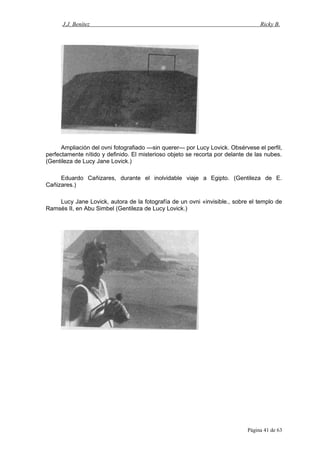 J.J. Benítez Ricky B.
Ampliación del ovni fotografiado —sin querer— por Lucy Lovick. Obsérvese el perfil,
perfectamente nítido y definido. El misterioso objeto se recorta por delante de las nubes.
(Gentileza de Lucy Jane Lovick.)
Eduardo Cañizares, durante el inolvidable viaje a Egipto. (Gentileza de E.
Cañizares.)
Lucy Jane Lovick, autora de la fotografía de un ovni «invisible., sobre el templo de
Ramsés II, en Abu Simbel (Gentileza de Lucy Lovick.)
Página 41 de 63
 