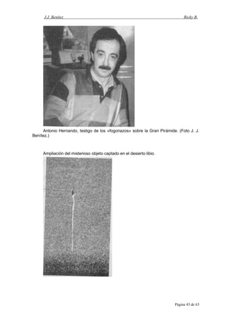 J.J. Benítez Ricky B.
Antonio Hernando, testigo de los «fogonazos» sobre la Gran Pirámide. (Foto J. J.
Benítez.)
Ampliación del misterioso objeto captado en el desierto libio.
Página 43 de 63
 