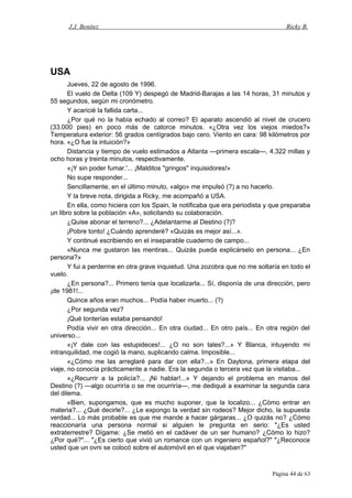 J.J. Benítez Ricky B.
USA
Jueves, 22 de agosto de 1996.
El vuelo de Delta (109 Y) despegó de Madrid-Barajas a las 14 horas, 31 minutos y
55 segundos, según mi cronómetro.
Y acaricié la fallida carta...
¿Por qué no la había echado al correo? El aparato ascendió al nivel de crucero
(33.000 pies) en poco más de catorce minutos. «¿Otra vez los viejos miedos?»
Temperatura exterior: 56 grados centígrados bajo cero. Viento en cara: 98 kilómetros por
hora. «¿O fue la intuición?»
Distancia y tiempo de vuelo estimados a Atlanta —primera escala—, 4.322 millas y
ocho horas y treinta minutos, respectivamente.
«¡Y sin poder fumar.'... ¡Malditos "gringos" inquisidores!»
No supe responder...
Sencillamente, en el último minuto, «algo» me impulsó (?) a no hacerlo.
Y la breve nota, dirigida a Ricky, me acompañó a USA.
En ella, como hiciera con los Spain, le notificaba que era periodista y que preparaba
un libro sobre la población «A», solicitando su colaboración.
¿Quise abonar el terreno?... ¿Adelantarme al Destino (?)?
¡Pobre tonto! ¿Cuándo aprenderé? «Quizás es mejor así...».
Y continué escribiendo en el inseparable cuaderno de campo...
«Nunca me gustaron las mentiras... Quizás pueda explicárselo en persona... ¿En
persona?»
Y fui a perderme en otra grave inquietud. Una zozobra que no me soltaría en todo el
vuelo.
¿En persona?... Primero tenía que localizarla... Sí, disponía de una dirección, pero
¡de 1981!...
Quince años eran muchos... Podía haber muerto... (?)
¿Por segunda vez?
¡Qué tonterías estaba pensando!
Podía vivir en otra dirección... En otra ciudad... En otro país... En otra región del
universo...
«¡Y dale con las estupideces!... ¿O no son tales?...» Y Blanca, intuyendo mi
intranquilidad, me cogió la mano, suplicando calma. Imposible...
«¿Cómo me las arreglaré para dar con ella?...» En Daytona, primera etapa del
viaje, no conocía prácticamente a nadie. Era la segunda o tercera vez que la visitaba...
«¿Recurrir a la policía?... ¡Ni hablar!...» Y dejando el problema en manos del
Destino (?) —algo ocurriría o se me ocurriría—, me dediqué a examinar la segunda cara
del dilema.
«Bien, supongamos, que es mucho suponer, que la localizo... ¿Cómo entrar en
materia?... ¿Qué decirle?... ¿Le expongo la verdad sin rodeos? Mejor dicho, la supuesta
verdad... Lo más probable es que me mande a hacer gárgaras... ¿O quizás no? ¿Cómo
reaccionaría una persona normal si alguien le pregunta en serio: "¿Es usted
extraterrestre? Dígame: ¿Se metió en el cadáver de un ser humano? ¿Cómo lo hizo?
¿Por qué?"... "¿Es cierto que vivió un romance con un ingeniero español?" "¿Reconoce
usted que un ovni se colocó sobre el automóvil en el que viajaban?"
Página 44 de 63
 