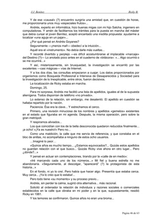 J.J. Benítez Ricky B.
Y de ese «causal» (?) encuentro surgiría una amistad que, en cuestión de horas,
me proporcionaría unos muy «especiales frutos»...
Andrés, experto en informática, hizo buenas migas con mi hijo Satcha, ingeniero en
computadoras. Y amén de facilitarnos los trámites para la puesta en marcha del máster
que debía cursar el joven Benítez, aceptó encantado una insólita propuesta: ayudarme a
localizar «una aguja en un pajar»...
¿Por qué pensé en Andrés Goyanes?
Seguramente —¡menos mal!— obedecí a la intuición...
Aquél era el «instrumento». No debía darle más vueltas...
Y recordé divertido y perplejo —es difícil acostumbrarse al implacable «marcaje»
del Destino (?)— Lo anotado poco antes en el cuaderno de «bitácora»: «... Algo ocurrirá o
se me ocurrirá...»
Y así, misteriosamente, sin brusquedad, la investigación se encarriló por las
excelentes —casi mágicas— vías de Internet.
Y a los dos días, las consultas empezaron a cuajar. Los datos proporcionados por
organismos como Búsqueda Profesional e Intensiva de Desaparecidos y Sociedad para
la Investigación de lo Inexplicable, entre otros, fueron decisivos.
La localización de Ricky estaba en marcha.
Domingo, 25.
Para mi sorpresa, Andrés me facilitó una lista de apellidos, iguales al de la supuesta
alienígena. Todos disponían de teléfono «no privado».
Lo extenso de la relación, sin embargo, me desalentó. El apellido en cuestión se
hallaba repartido por la nación.
Paciencia. Ésa era la clave... Y estrechamos el cerco.
Primero, una revisión minuciosa de los nombres y apellidos «gemelos» existentes
en el estado que figuraba en mi agenda. Después, la misma operación, pero sobre la
gran metrópoli.
Y respiramos aliviados...
Los que coincidían con los de la bella desconocida quedaron reducidos finalmente...
¡a ocho! «¡Ya es nuestro!» Pero no...
Como una maldición, la calle que me servía de referencia, y que constaba en el
bloc de anillas, no acompañaba a ninguno de estos ocho usuarios.
…Imaginé lo peor…
«Quince años es mucho tiempo... ¿Estamos equivocados?... Quizás estos apellidos
no guardan relación con el que busco... Quizás Ricky vive ahora en otro lugar... Pero
¿dónde?...»
Y pensé en actuar sin contemplaciones, tirando por la «calle de en medio»:
«Iré marcando cada uno de los números...» Mi fiel y buena estrella no me
abandonaría. «Seguramente, al descolgar, "aparecerá" (?) la protagonista de esta
historia...»
En el fondo, ni yo lo creí. Pero había que hacer algo. Presentía que estaba cerca.
Muy cerca... ¡Ya lo creo que lo estaba!...
Pero todo tiene «su momento» y su proceso previo...
Andrés, sin perder la calma, sugirió otra alternativa... más racional.
Solicitó al ordenador la relación de individuos y razones sociales o comerciales
establecidos en la calle que obraba en mi poder y en la que, supuestamente, residió
Ricky en 1981.
Y los temores se confirmaron. Quince años no eran una broma...
Página 46 de 63
 
