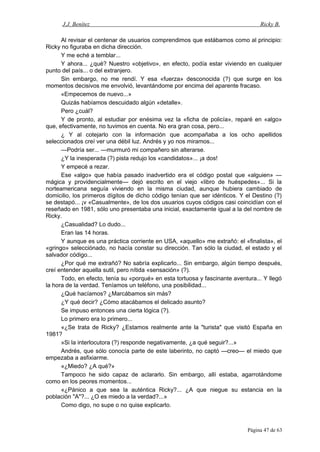 J.J. Benítez Ricky B.
Al revisar el centenar de usuarios comprendimos que estábamos como al principio:
Ricky no figuraba en dicha dirección.
Y me eché a temblar...
Y ahora... ¿qué? Nuestro «objetivo», en efecto, podía estar viviendo en cualquier
punto del país... o del extranjero.
Sin embargo, no me rendí. Y esa «fuerza» desconocida (?) que surge en los
momentos decisivos me envolvió, levantándome por encima del aparente fracaso.
«Empecemos de nuevo...»
Quizás habíamos descuidado algún «detalle».
Pero ¿cuál?
Y de pronto, al estudiar por enésima vez la «ficha de policía», reparé en «algo»
que, efectivamente, no tuvimos en cuenta. No era gran cosa, pero...
¿ Y al cotejarlo con la información que acompañaba a los ocho apellidos
seleccionados creí ver una débil luz. Andrés y yo nos miramos...
—Podría ser... —murmuró mi compañero sin alterarse.
¿Y la inesperada (?) pista redujo los «candidatos»... ¡a dos!
Y empecé a rezar.
Ese «algo» que había pasado inadvertido era el código postal que «alguien» —
mágica y providencialmente— dejó escrito en el viejo «libro de huéspedes»... Si la
norteamericana seguía viviendo en la misma ciudad, aunque hubiera cambiado de
domicilio, los primeros dígitos de dicho código tenían que ser idénticos. Y el Destino (?)
se destapó... ¡v «Casualmente», de los dos usuarios cuyos códigos casi coincidían con el
reseñado en 1981, sólo uno presentaba una inicial, exactamente igual a la del nombre de
Ricky.
¿Casualidad? Lo dudo...
Eran las 14 horas.
Y aunque es una práctica corriente en USA, «aquello» me extrañó: el «finalista», el
«gringo» selecciónado, no hacía constar su dirección. Tan sólo la ciudad, el estado y el
salvador código...
¿Por qué me extrañó? No sabría explicarlo... Sin embargo, algún tiempo después,
creí entender aquella sutil, pero nítida «sensación» (?).
Todo, en efecto, tenía su «porqué» en esta tortuosa y fascinante aventura... Y llegó
la hora de la verdad. Teníamos un teléfono, una posibilidad...
¿Qué hacíamos? ¿Marcábamos sin más?
¿Y qué decir? ¿Cómo atacábamos el delicado asunto?
Se impuso entonces una cierta lógica (?).
Lo primero era lo primero...
«¿Se trata de Ricky? ¿Estamos realmente ante la "turista" que visitó España en
1981?
»Si la interlocutora (?) responde negativamente, ¿a qué seguir?...»
Andrés, que sólo conocía parte de este laberinto, no captó —creo— el miedo que
empezaba a asfixiarme.
«¿Miedo? ¿A qué?»
Tampoco he sido capaz de aclararlo. Sin embargo, allí estaba, agarrotándome
como en los peores momentos...
«¿Pánico a que sea la auténtica Ricky?... ¿A que niegue su estancia en la
población "A"?... ¿O es miedo a la verdad?...»
Como digo, no supe o no quise explicarlo.
Página 47 de 63
 