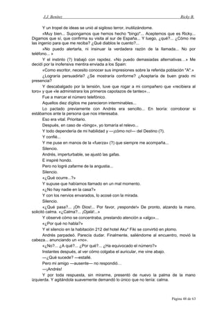J.J. Benítez Ricky B.
Y un tropel de ideas se unió al sigiloso terror, inutilizándome.
«Muy bien... Supongamos que hemos hecho "bingo"... Aceptemos que es Ricky...
Digamos que sí, que confirma su visita al sur de España... Y luego, ¿qué?... ¿Cómo me
las ingenio para que me reciba? ¿Qué diablos le cuento?...
»No puedo alertarla, ni insinuar la verdadera razón de la llamada... No por
teléfono... »
Y el instinto (?) trabajó con rapidez. «No puedo demasiadas alternativas…» Me
decidí por la inofensiva mentira enviada a los Spain:
«Como escritor, necesito conocer sus impresiones sobre la referida población "A".»
¿Lograría persuadirla? ¿Se mostraría conforme? ¿Aceptaría de buen grado mi
presencia?
Y descabalgado por la tensión, tuve que rogar a mi compañero que «recibiera al
toro» y que «le administrara los primeros capotazos de tanteo»...
Fue a marcar el número telefónico.
Aquellos diez dígitos me parecieron interminables...
Lo pactado previamente con Andrés era sencillo... En teoría: corroborar si
estábamos ante la persona que nos interesaba.
Eso era vital. Prioritario.
Después, en caso de «bingo», yo tomaría el relevo...
Y todo dependería de mi habilidad y —¡cómo no!— del Destino (?).
Y confié...
Y me puse en manos de la «fuerza» (?) que siempre me acompaña...
Silencio.
Andrés, imperturbable, se ajustó las gafas.
E inspiré hondo.
Pero no logré zafarme de la angustia...
Silencio.
«¿Qué ocurre...?»
Y supuse que habíamos llamado en un mal momento.
«¿No hay nadie en la casa?»
Y con los nervios envarados, lo acosé con la mirada.
Silencio.
«¿Qué pasa?... ¡Oh Dios!... Por favor, ¡responde!» De pronto, alzando la mano,
solicitó calma. «¿Calma?... ¡Ojalá!...»
Y observé cómo se concentraba, prestando atención a «algo»...
«¿Por qué no habla?»
Y el silencio en la habitación 212 del hotel Aku* Fiki se convirtió en plomo.
Andrés parpadeó. Parecía dudar. Finalmente, saliéndome al encuentro, movió la
cabeza... anunciando un «no».
«¿No?... ¿A qué?... ¿Por qué?... ¿Ha equivocado el número?»
Instantes después, al ver cómo colgaba el auricular, me vine abajo.
—¿Qué sucede? —estallé.
Pero mi amigo —ausente— no respondió…
—¡Andrés!
Y por toda respuesta, sin mirarme, presentó de nuevo la palma de la mano
izquierda. Y agitándola suavemente demandó lo único que no tenía: calma.
Página 48 de 63
 