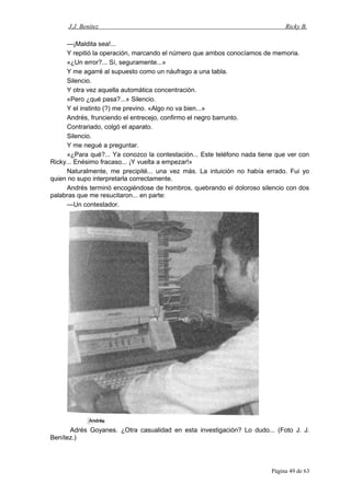 J.J. Benítez Ricky B.
—¡Maldita sea!...
Y repitió la operación, marcando el número que ambos conocíamos de memoria.
«¿Un error?... Sí, seguramente...»
Y me agarré al supuesto como un náufrago a una tabla.
Silencio.
Y otra vez aquella automática concentración.
«Pero ¿qué pasa?...» Silencio.
Y el instinto (?) me previno. «Algo no va bien...»
Andrés, frunciendo el entrecejo, confirmo el negro barrunto.
Contrariado, colgó el aparato.
Silencio.
Y me negué a preguntar.
«¿Para qué?... Ya conozco la contestación... Este teléfono nada tiene que ver con
Ricky... Enésimo fracaso... ¡Y vuelta a empezar!»
Naturalmente, me precipité... una vez más. La intuición no había errado. Fui yo
quien no supo interpretarla correctamente.
Andrés terminó encogiéndose de hombros, quebrando el doloroso silencio con dos
palabras que me resucitaron... en parte:
—Un contestador.
Adrés Goyanes. ¿Otra casualidad en esta investigación? Lo dudo... (Foto J. J.
Benítez.)
Página 49 de 63
 