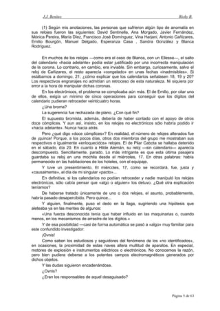 J.J. Benítez Ricky B.
(1) Según mis anotaciones, las personas que sufrieron algún tipo de anomalía en
sus relojes fueron las siguientes: David Sentinella, Ana Morgado, Javier Fernández,
Mónica Pereira, María Díez, Francisco José Domínguez, Vina Harjani, Antonio Cañizares,
Emilio Bourgón, Manuel Delgado, Esperanza Casa , Sandra González y Blanca
Rodríguez.
En muchos de los relojes —como era el caso de Blanca, con un Ellesse—, el salto
del calendario «hacia adelante» podía estar justificado por una incorrecta manipulación
de la corona. Lo contrario, en cambio, era inviable. Sin embargo, curiosamente, salvo el
reloj de Cañizares, el resto aparecía «congelado» en unas fechas «inadmisibles». Si
estábamos a domingo, 21, ¿cómo explicar que los calendarios señalasen 18, 19 y 20?
Los respectivos engranajes no admitían un retroceso de esta naturaleza. Ni siquiera por
error a la hora de manipular dichas coronas.
En los electrónicos, el problema se complicaba aún más. El de Emilio, por citar uno
de ellos, exigía un mínimo de cinco operaciones para conseguir que los dígitos del
calendario pudieran retroceder veinticuatro horas.
¿Una broma?
La sugerencia fue rechazada de plano. ¿Con qué fin?
El supuesto bromista, además, debería de haber contado con el apoyo de otros
doce cómplices. Y aun así, insisto, en los relojes no electrónicos sólo habría podido ir
«hacia adelante». Nunca hacia atrás.
Pero ¿qué digo «doce cómplices»? En realidad, el número de relojes alterados fue
de ¡quince! Porque, a los pocos días, otros dos miembros del grupo me mostraban sus
respectivos e igualmente «enloquecidos» relojes. El de Pilar Cabota se hallaba detenido
en el sábado, día 20. En cuanto a Hilde Alemán, su reloj —sin calendario— aparecía
descompuesto. Sencillamente, parado. Lo más intrigante es que esta última pasajera
guardaba su reloj en una mochila desde el miércoles, 17. En otras palabras: había
permanecido en las habitaciones de los hoteles, con el equipaje.
Y tuve un presentimiento. El miércoles, 17, como se recordará, fue, justa y
«causalmente», el día de mi singular «pacto»...
En definitiva, si los calendarios no podían retroceder y nadie manipuló los relojes
electrónicos, sólo cabía pensar que «algo o alguien» los detuvo. ¿Qué otra explicación
teníamos?
De haberse tratado únicamente de uno o dos relojes, el asunto, probablemente,
habría pasado desapercibido. Pero quince...
Y alguien, finalmente, puso el dedo en la llaga, sugiriendo una hipótesis que
aleteaba ya en las mentes de algunos:
«Una fuerza desconocida tenía que haber influido en las maquinarias o, cuando
menos, en los mecanismos de arrastre de los dígitos.»
Y de esa posibilidad —casi de forma automática se pasó a «algo» muy familiar para
este confundido investigador:
¡Ovnis!
Como saben los estudiosos y seguidores del fenómeno de los «no identificados»,
en ocasiones, la proximidad de estas naves altera multitud de aparatos. En especial,
motores de explosión e instrumentos eléctricos o electrónicos. No conocemos la razón,
pero bien pudiera deberse a los potentes campos electromagnéticos generados por
dichos objetos.
Y las dudas siguieron encadenándose.
¿Ovnis?
¿Eran los responsables de aquel desaguisado?
Página 5 de 63
 