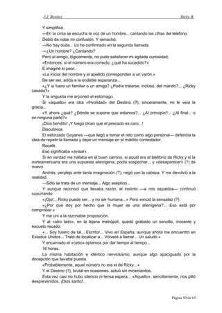 J.J. Benítez Ricky B.
Y simplificó.
—En la cinta se escucha la voz de un hombre... cantando las cifras del teléfono.
Debió de notar mi confusión. Y remachó:
—No hay duda... Lo he confirmado en la segunda llamada.
—¿Un hombre? ¿Cantando?
Pero el amigo, lógicamente, no pudo satisfacer mi agitada curiosidad.
«Entonces, si el número era correcto, ¿qué ha sucedido?»
E imaginé lo peor.
«La inicial del nombre y el apellido corresponden a un varón.»
De ser así, adiós a la endeble esperanza...
«¿Y si fuera un familiar o un amigo? ¿Podía tratarse, incluso, del marido?... ¿Ricky
casada?»
Y la angustia me arponeó el estómago.
Si «aquello» era otra «frivolidad» del Destino (?), sinceramente, no le veía la
gracia...
«Y ahora ¿qué? ¿Dónde se supone que estamos?... ¿Al principio?... ¿Al final... o
en ninguna parte?»
¡Dios bendito! ¡Y luego dicen que el pescado es caro...!
Discutimos.
El esforzado Goyanes —que llegó a tomar el reto como algo personal— defendía la
idea de repetir la llamada y dejar un mensaje en el maldito contestador.
Recelé.
Eso significaba «avisar».
Si en verdad me hallaba en el buen camino, si aquél era el teléfono de Ricky y si la
norteamericana era una supuesta alienígena, podía sospechar... y «desaparecer» (?) de
nuevo.
Andrés, perplejo ante tanta imaginación (?), negó con la cabeza. Y me devolvió a la
realidad.
—Sólo se trata de un mensaje... Algo aséptico...
Y aunque reconocí que llevaba razón, el instinto —a mis espaldas— continuó
susurrando:
«¡Ojo!... Ricky puede ser... y no ser humana...» Pero venció la sensatez (?).
«¿Por qué doy por hecho que la mujer es una alienígena?... Eso está por
comprobar.»
Y me uní a la razonable proposición.
Y al «otro lado», en la lejana metrópoli, quedó grabado un sencillo, inocente y
escueto recado:
«... Soy fulano de tal... Escritor... Vivo en España, aunque ahora me encuentro en
Estados Unidos... Trato de localizar a... Volveré a llamar... Un saludo.»
Y encarnado el «cebo» optamos por dar tiempo al tiempo...
16 horas.
La misma habitación e idéntico nerviosismo, aunque algo apaciguado por la
decepción que llevaba puesta.
«Probablemente, aquel número no era el de Ricky...»
Y el Destino (?), brutal en ocasiones, actuó sin miramientos.
Esta vez casi no hubo silencio ni tensa espera... «Aquello», sencillamente, nos pilló
desprevenidos. ¡Dios santo!...
Página 50 de 63
 