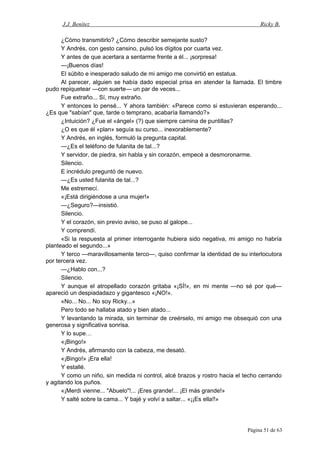 J.J. Benítez Ricky B.
¿Cómo transmitirlo? ¿Cómo describir semejante susto?
Y Andrés, con gesto cansino, pulsó los dígitos por cuarta vez.
Y antes de que acertara a sentarme frente a él... ¡sorpresa!
—¡Buenos días!
El súbito e inesperado saludo de mi amigo me convirtió en estatua.
Al parecer, alguien se había dado especial prisa en atender la llamada. El timbre
pudo repiquetear —con suerte— un par de veces...
Fue extraño... Sí, muy extraño.
Y entonces lo pensé... Y ahora también: «Parece como si estuvieran esperando...
¿Es que "sabían" que, tarde o temprano, acabaría llamando?»
¿Intuición? ¿Fue el «ángel» (?) que siempre camina de puntillas?
¿O es que él «plan» seguía su curso... inexorablemente?
Y Andrés, en inglés, formuló la pregunta capital.
—¿Es el teléfono de fulanita de tal...?
Y servidor, de piedra, sin habla y sin corazón, empecé a desmoronarme.
Silencio.
E incrédulo preguntó de nuevo.
—¿Es usted fulanita de tal...?
Me estremecí.
«¡Está dirigiéndose a una mujer!»
—¿Seguro?—insistió.
Silencio.
Y el corazón, sin previo aviso, se puso al galope...
Y comprendí.
«Si la respuesta al primer interrogante hubiera sido negativa, mi amigo no habría
planteado el segundo...»
Y terco —maravillosamente terco—, quiso confirmar la identidad de su interlocutora
por tercera vez.
—¿Hablo con...?
Silencio.
Y aunque el atropellado corazón gritaba «¡SÍ!», en mi mente —no sé por qué—
apareció un despiadadazo y gigantesco «¡NO!».
«No... No... No soy Ricky...»
Pero todo se hallaba atado y bien atado...
Y levantando la mirada, sin terminar de creérselo, mi amigo me obsequió con una
generosa y significativa sonrisa.
Y lo supe…
«¡Bingo!»
Y Andrés, afirmando con la cabeza, me desató.
«¡Bingo!» ¡Era ella!
Y estallé.
Y como un niño, sin medida ni control, alcé brazos y rostro hacia el techo cerrando
y agitando los puños.
«¡Merdi vienne... "Abuelo"!... ¡Eres grande!... ¡El más grande!»
Y salté sobre la cama... Y bajé y volví a saltar... «¡¡Es ella!!»
Página 51 de 63
 
