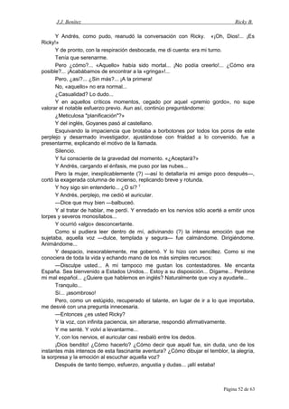 J.J. Benítez Ricky B.
Y Andrés, como pudo, reanudó la conversación con Ricky. «¡Oh, Dios!... ¡Es
Ricky!»
Y de pronto, con la respiración desbocada, me di cuenta: era mi turno.
Tenía que serenarme.
Pero ¿cómo?... «Aquello» había sido mortal... ¡No podía creerlo!... ¿Cómo era
posible?... ¡Acabábamos de encontrar a la «gringa»!...
Pero, ¿así?... ¿Sin más?... ¡A la primera!
No, «aquello» no era normal...
¿Casualidad? Lo dudo...
Y en aquellos críticos momentos, cegado por aquel «premio gordo», no supe
valorar el notable esfuerzo previo. Aun así, continúo preguntándome:
¿Meticulosa "planificación"?»
Y del inglés, Goyanes pasó al castellano.
Esquivando la impaciencia que brotaba a borbotones por todos los poros de este
perplejo y desarmado investigador, ajustándose con frialdad a lo convenido, fue a
presentarme, explicando el motivo de la llamada.
Silencio.
Y fui consciente de la gravedad del momento. «¿Aceptará?»
Y Andrés, cargando el énfasis, me puso por las nubes...
Pero la mujer, inexplicablemente (?) —así lo detallaría mi amigo poco después—,
cortó la exagerada columna de incienso, replicando breve y rotunda.
Y hoy sigo sin entenderlo... ¿O sí? T
Y Andrés, perplejo, me cedió el auricular.
—Dice que muy bien —balbuceó.
Y al tratar de hablar, me perdí. Y enredado en los nervios sólo acerté a emitir unos
torpes y severos monosílabos...
Y ocurrió «algo» desconcertante.
Como si pudiera leer dentro de mí, adivinando (?) la intensa emoción que me
sujetaba, aquella voz —dulce, templada y segura— fue calmándome. Dirigiéndome.
Animándome...
Y despacio, inexorablemente, me gobernó. Y lo hizo con sencillez. Como si me
conociera de toda la vida y echando mano de los más simples recursos:
—Disculpe usted... A mí tampoco me gustan los contestadores. Me encanta
España. Sea bienvenido a Estados Unidos... Estoy a su disposición... Dígame... Perdone
mi mal español... ¿Quiere que hablemos en inglés? Naturalmente que voy a ayudarle...
Tranquilo...
Sí... ¡asombroso!
Pero, como un estúpido, recuperado el talante, en lugar de ir a lo que importaba,
me desvié con una pregunta innecesaria.
—Entonces ¿es usted Ricky?
Y la voz, con infinita paciencia, sin alterarse, respondió afirmativamente.
Y me senté. Y volví a levantarme...
Y, con los nervios, el auricular casi resbaló entre los dedos.
¡Dios bendito! ¿Cómo hacerlo? ¿Cómo decir que aquél fue, sin duda, uno de los
instantes más intensos de esta fascinante aventura? ¿Cómo dibujar el temblor, la alegría,
la sorpresa y la emoción al escuchar aquella voz?
Después de tanto tiempo, esfuerzo, angustia y dudas... ¡allí estaba!
Página 52 de 63
 