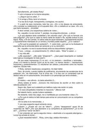 J.J. Benítez Ricky B.
Sencillamente, ¡allí estaba Ricky!
Y volví a tropezar en la misma estupidez.
—¿Seguro que es usted...?
Y mi amigo y Ricky rieron al unísono.
Y la risa de la mujer, transparente y contagiosa, me cautivó.
Y a partir de esos momentos, todo fue «sí». «Sí» a mis deseos de entrevistarla.
«Sí» a prestar su colaboración en el supuesto libro. «Sí» a visitarla en su casa. «Sí» a lo
que fuera necesario... ¡Increíble!
A decir verdad, una sospechosa cadena de «síes»...
No, «aquello» no era normal. Y, perplejo, me pregunté entonces... y ahora:
«¿A qué obedece tanta cordialidad y tan rotundos síes? ¿Por qué no formula una
sola pregunta? ¿Por qué no capto la menor señal de recelo?» No, aquella actitud no era
lógica. Ricky, a fin de cuentas, no sabía nada de aquel extranjero, supuestamente escritor
y supuestamente interesado en un remoto y humilde pueblo español... ¿O sí «sabía»?
«¿Por qué ha aceptado sin vacilación?... Y, sobre todo, ¿por qué no ha titubeado al
exponerle que la entrevista debía ser personal ¡y en su domicilio!»
No, «aquello» no era lo acostumbrado entre los desconfiados «gringos»...
Y tuve... y tengo... un presentimiento (?): «Ella lo sabe... "Ellos" lo saben...»
Y voy más allá:
«¿Me esperaba?... ¿Me están "dirigiendo"?... ¿Qué papel desempeña en realidad
este ingenuo investigador en todo esto?»
Sé que estas impresiones (?) no son —o no parecen— científicas y racionales...
¡Pues a la mierda la ciencia! Como ya se ha visto —e iremos viendo—, «sensaciones,
intuiciones y presentimientos» (?) resultarían tan sólidos y elocuentes como los hechos
objetivos. Quizás más...
Y Ricky, siempre respetuosa y acogedora, me dejó hablar.
Pero, de pronto, cuando trataba de justificarme, enumerando las excelencias de la
población «A», me interrumpió. Fue la única vez. Y lo hizo con un comentario que se
deslizó veloz en mi subconsciente. Una alusión a un personaje que tenía olvidado...
¡Spain!
El médico —eso afirmó— la había advertido (!)...
¡Ricky estaba al tanto!... ¡Conocía mis intenciones de escribir un libro sobre la
referida población «A»!
Según dijo, Spain se lo adelantó por teléfono nada más recibir mi carta.
Y en esos atropellados instantes no reaccioné. " ¡Menos mal!
De haberlo hecho, quizás hubiera resbalado...
No obstante, nada más colgar, me vi martilleado por una insistente «idea» (?):
«¿Por qué al médico le faltó tiempo para entrar en comunicación con su compañera
de andanzas?
»En la carta no la mencionaba...»
Y una vieja sospecha siguió echando raíces.
«¡Spain!...» ¿Puede ser uno de "ellos"?... ¿Cómo "desapareció" aquel 29 de
noviembre de 1981? ¿Por qué abandonó a su compañera de apartamento? ¿O no fue
así?... ¿Continuó "cerca" de ella?»
Y creí entender por qué la segunda misiva —destinada a la supuesta alienígena—
nunca fue echada al correo...
«¿Qué necesidad había?... Ricky, como digo, estaba informada.»
Página 53 de 63
 