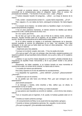 J.J. Benítez Ricky B.
Y guardé un prudente silencio, no prestando atención —aparentemente— al
comentario de la norteamericana sobre el «diligente» Spain. Pero el «aviso» fue
procesado de inmediato... Y la intuición (?) le puso «voz»: «¡Ojo!...¡Peligro!»
Y hubiera deseado hacerle mil preguntas... «¡Dios!... ¡La tengo al alcance de la
mano!»
Y ella, cordial —excesivamente cordial (?)—, quizás habría respondido... ¿O no?
Pero «alguien» (?), con dedos de hierro, estranguló la tentación. No había llegado
la hora...
Y el corazón de la historia —la verdad sobre su hipotético origen «no humano»—
quedó temporalmente congelado...
Y fue en esos postreros momentos, al intentar amarrar los detalles que debían
conducirme a ella, cuando pronunció el único «no».
Un «no» suave, pero firme.
No sé bien por qué lo hice, pero, casi al final de la intensa charla, solicité su
dirección. Aquello formaba parte de la logística, de los detalles previos a la ansiada
reunión. Quizás fue consecuencia de la deformación profesional...
Si en el último instante se negaba a la entrevista, disponiendo de la dirección,
siempre quedaba el recurso de presentarse en su casa... por sorpresa. Una idea
arriesgada, lo sé, pero que ya había dado sus frutos en otras peripecias... Pero, como
digo, se negó en redondo.
—Dejémoslo para más adelante.
Y aunque no lo entendí, acepté, claro está... Y hoy me asalta otra duda:
¿Por qué se negó? ¿Por qué, sin embargo, días más tarde, aceptaría gustosa y sin
reparos la petición de que escribiera dicha dirección, de su puño y letra, en mi cuaderno
de campo?
¿«Sabía» lo que ocurriría meses después en el Yucatán? ¿Estaba enterada de la
importancia de aquellas líneas manuscritas y de lo que podían revelar a los peritos
grafólogos?
Obviamente, de haber aceptado, si yo hubiera tomado en esos momentos el
nombre de la calle y el número de la vivienda, no habría sido lo mismo...
Y no puedo por menos que admirarme.
Pero estoy cayendo en el vicio de adelantar los acontecimientos...
Y la despedida fue igualmente... ¿cómo definirla? ¿Curiosa? ¿Desconcertante?
¿Anormal?...
—Queda en paz con el universo.
Sí, es posible que sólo fuera una fórmula. Pero ¿por qué consiguió que me
estremeciera?
¡Qué extraña sensación!
Y al interrogar a Andrés, entre divertido y feliz, ratificó que, en efecto, la
conversación no fue un sueño.
¡Dios mío! ¡Acababa de hablar con Ricky! ¡La había localizado!
Lo que parecía casi imposible se convirtió en realidad... y de la forma más simple y
natural.
Tuve un recuerdo para el ingeniero. A él, quizás, le hubiese gustado estar en mi
lugar...
Y Andrés se mostró conforme conmigo:
—El comportamiento de Ricky no es usual entre los esquinados «gringos».
Y durante un tiempo contrastamos opiniones. No, «aquello» no era normal.
¿Por qué no preguntó? ¿Era admisible tanta facilidad?...
Página 54 de 63
 