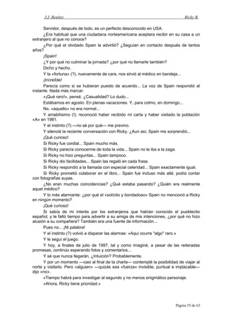 J.J. Benítez Ricky B.
Servidor, después de todo, es un perfecto desconocido en USA.
¿Era habitual que una ciudadana norteamericana aceptara recibir en su casa a un
extranjero al que no conoce?
¿Por qué el olvidado Spain la advirtió? ¿Seguían en contacto después de tantos
años?
¡Spain!
¿Y por qué no culminar la jornada? ¿por qué no llamarle también?
Dicho y hecho.
Y la «fortuna» (?), nuevamente de cara, nos sirvió al médico en bandeja...
¡Increíble!
Parecía como si se hubieran puesto de acuerdo... La voz de Spain respondió al
instante. Nada más marcar.
«¡Qué raro!», pensé. ¿Casualidad? Lo dudo...
Estábamos en agosto. En plenas vacaciones. Y, para colmo, en domingo...
No, «aquello» no era normal...
Y amabilísimo (!), reconoció haber recibido mi carta y haber visitado la población
«A» en 1981.
Y el instinto (?) —no sé por qué— me previno.
Y silencié la reciente conversación con Ricky. ¿Aun así, Spain me sorprendió...
¡Qué curioso!
Si Ricky fue cordial... Spain mucho más.
Si Ricky parecía conocerme de toda la vida... Spain no le iba a la zaga.
Si Ricky no hizo preguntas... Spain tampoco.
Si Ricky dio facilidades... Spain las regaló en cada frase.
Si Ricky respondió a la llamada con especial celeridad... Spain exactamente igual.
Si Ricky prometió colaborar en el libro... Spain fue incluso más allá: podía contar
con fotografías suyas.
¿No eran muchas coincidencias? ¿Qué estaba pasando? ¿Quién era realmente
aquel médico?
Y lo más alarmante: ¿por qué el «solícito y bondadoso» Spain no mencionó a Ricky
en ningún momento?
¡Qué curioso!
Si sabía de mi interés por los extranjeros que habían conocido el pueblecito
español, y le faltó tiempo para advertir a su amiga de mis intenciones, ¿por qué no hizo
alusión a su compañera? También era una fuente de información...
Pues no... ¡Ni palabra!
Y el instinto (?) volvió a disparar las alarmas: «Aquí ocurre "algo" raro.»
Y le seguí el juego.
Y hoy, a finales de julio de 1997, tal y como imaginé, a pesar de las reiteradas
promesas, continúo esperando fotos y comentarios...
Y sé que nunca llegarán, ¿Intuición? Probablemente.
Y por un momento —casi al final de la charla— contemplé la posibilidad de viajar al
norte y visitarlo. Pero «alguien» —quizás esa «fuerza» invisible, puntual e implacable—
dijo «no».
«Tiempo habrá para investigar al segundo y no menos enigmático personaje.
»Ahora, Ricky tiene prioridad.»
Página 55 de 63
 