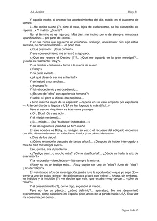 J.J. Benítez Ricky B.
Y aquella noche, al ordenar los acontecimientos del día, escribí en el cuaderno de
campo:
«...He tenido suerte (?), pero el caso, lejos de esclarecerse, se ha oscurecido de
repente...» Y matizo: ¿Suerte?
No, el término no es riguroso. Más bien me inclino por lo de siempre: minuciosa
«planificación»... por parte de «ellos».
Y en las horas que siguieron al «histórico» domingo, al examinar con lupa estos
sucesos, fui convenciéndome... un poco más.
«¡Qué precisión!... ¡Qué control!»
Y ese convencimiento me arrastró a algo peor.
«¿Qué me reserva el Destino (?)?... ¿Qué me aguarda en la gran metrópoli?...
¿Quién es realmente Ricky?»
Y un familiar «fantasma» llamó a la puerta de nuevo... .......
«¡Ricky!»
Y no pude evitarlo...
«¿A qué clase de ser me enfrento?»
Y se instaló a sus anchas...
«¿Humano?»
Y fui retrocediendo y retrocediendo...
«¿Es uno de "ellos" con apariencia humana?»
Y luché, sí, pero la «fiera» era poderosa...
«Todo marcha mejor de lo esperado —repetía en un vano empeño por expulsarla
—. Al tercer día de tu llegada a USA ya has logrado lo más difícil...»
Pero el oscuro «inquilino» se hizo carne y sangre.
«¡Oh, Dios! ¡Otra vez no!» :
Y el miedo me derrotó...
«¡Sí... miedo!... ¡Ese "huésped" indeseable...!»
Y en las siguientes jornadas se hizo dueño.
El solo nombre de Ricky, su imagen, su voz o el recuerdo del obligado encuentro
con ella, desencadenaban un cataclismo interior y un pánico destructor.
«¡Dios de los cielos!
»¿Cómo entenderlo después de tantos años?... ¿Después de haber interrogado a
más de diez mil testigos ovni?»
Ése, quizás, era el problema...
«¿Testigo ovni... o mucho más? ¿Cómo clasificarla?... ¿Dónde se halla la raíz de
este terror?»
Y la respuesta —demoledora— fue siempre la misma:
«Ricky no es un testigo más... ¡Ricky puede ser uno de "ellos"! ¡Uno de "ellos"!
¡Uno de "ellos"!»
En veinticinco años de investigación, jamás tuve la oportunidad —que yo sepa (?)—
de ver a uno de estos «seres», de dialogar cara a cara con «ellos»... Ahora, sin embargo,
los indicios y la intuición (?) me decían que «sí», que estaba «muy cerca»... «¡Uno de
"ellos"!»
Y el presentimiento (?), como digo, engendró el miedo.
Pero no fue un pánico... ¿cómo definirlo?... aparatoso. No me desmanteló
exteriormente, como sucediera en España, poco antes de la partida hacia USA. Esta vez
me consumió por dentro...
Página 56 de 63
 