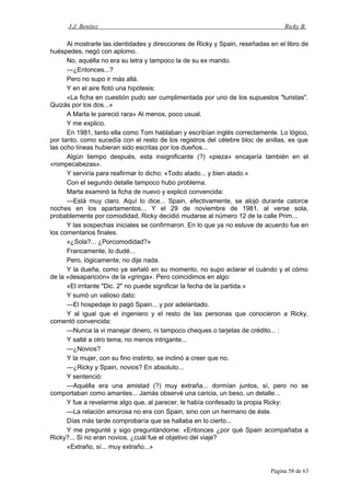 J.J. Benítez Ricky B.
Al mostrarle las identidades y direcciones de Ricky y Spain, reseñadas en el libro de
huéspedes, negó con aplomo.
No, aquélla no era su letra y tampoco la de su ex marido.
—¿Entonces...?
Pero no supo ir más allá.
Y en el aire flotó una hipótesis:
«La ficha en cuestión pudo ser cumplimentada por uno de los supuestos "turistas".
Quizás por los dos...»
A Marta le pareció rara» Al menos, poco usual.
Y me explico.
En 1981, tanto ella como Tom hablaban y escribían inglés correctamente. Lo lógico,
por tanto, como sucedía con el resto de los registros del célebre bloc de anillas, es que
las ocho líneas hubieran sido escritas por los dueños...
Algún tiempo después, esta insignificante (?) «pieza» encajaría también en el
«rompecabezas».
Y serviría para reafirmar lo dicho: «Todo atado... y bien atado.»
Con el segundo detalle tampoco hubo problema.
Marta examinó la ficha de nuevo y explicó convencida:
—Está muy claro. Aquí lo dice... Spain, efectivamente, se alojó durante catorce
noches en los apartamentos... Y el 29 de noviembre de 1981, al verse sola,
probablemente por comodidad, Ricky decidió mudarse al número 12 de la calle Prim...
Y las sospechas iniciales se confirmaron. En lo que ya no estuve de acuerdo fue en
los comentarios finales.
«¿Sola?... ¿Porcomodidad?»
Francamente, lo dudé...
Pero, lógicamente, no dije nada.
Y la dueña, como ya señaló en su momento, no supo aclarar el cuándo y el cómo
de la «desaparición» de la «gringa». Pero coincidimos en algo:
«El irritante "Dic. 2" no puede significar la fecha de la partida.»
Y sumó un valioso dato:
—El hospedaje lo pagó Spain... y por adelantado.
Y al igual que el ingeniero y el resto de las personas que conocieron a Ricky,
comentó convencida:
—Nunca la vi manejar dinero, ni tampoco cheques o tarjetas de crédito... :
Y salté a otro tema, no menos intrigante...
—¿Novios?
Y la mujer, con su fino instinto, se inclinó a creer que no.
—¿Ricky y Spain, novios? En absoluto...
Y sentenció:
—Aquélla era una amistad (?) muy extraña... dormían juntos, sí, pero no se
comportaban como amantes... Jamás observé una caricia, un beso, un detalle...
Y fue a revelarme algo que, al parecer, le había confesado la propia Ricky:
—La relación amorosa no era con Spain, sino con un hermano de éste.
Días más tarde comprobaría que se hallaba en lo cierto...
Y me pregunté y sigo preguntándome: «Entonces ¿por qué Spain acompañaba a
Ricky?... Si no eran novios, ¿cuál fue el objetivo del viaje?
«Extraño, sí... muy extraño...»
Página 58 de 63
 