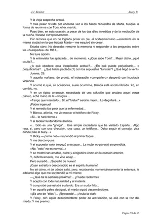 J.J. Benítez Ricky B.
Y la vieja sospecha creció.
Y tras pasar revista por enésima vez a los flacos recuerdos de Marta, busqué la
forma de reunirme con Tom, el ex marido.
Pues bien, en esta ocasión, a pesar de los dos días invertidos y de la mediación de
la dueña, fracasé estrepitosamente.
Por razones que no he logrado poner en pie, el norteamericano —residente en la
misma ciudad en la que trabaja Marta— me esquivó sin cesar.
Estaba claro. No deseaba remover la memoria ni responder a las preguntas sobre
los «huéspedes» de 1981...
No tuve opción.
Y la entrevista fue aplazada... de momento. «¿Qué sabe Tom?... Mejor dicho, ¿qué
oculta?...
¿A qué obedece esta inexplicable actitud?... ¿En qué puede perjudicarlo... o
perjudicarlos?... ¿Qué había pactado (?) con los supuestos "turistas"? ¿Qué llegó a ver?»
Jueves, 29.
Y aquella mañana, de pronto, el indeseable «compañero» despertó con inusitada
violencia.
Y ocurrió lo que, en ocasiones, suele ocurrirme, Blanca está acostumbrada. Yo, en
cambio, no.
Y en un típico arranque, necesitado de una solución que anulara aquel voraz
pánico, eché mano de la «cirugía»...
«Tengo que intentarlo... Sí, el "bisturí" será lo mejor... Lo degollaré...»
¡Pobre ingenuo!
Y el remedio fue peor que la enfermedad...
Y Blanca, atónita, me vio marcar el teléfono de Ricky.
«Sí... le haré frente.»
Y al teclear fui dándome ánimos.
«... Sólo es una "gringa"... Una simple ciudadana que ha visitado España... Algo
rara, sí, pero con una dirección, una casa, un teléfono... Debo seguir el consejo: pisa
donde pise el buey...»
Y Ricky —¡cómo no!— respondió al primer toque...
Y me descompuse.
Y el supuesto valor empezó a escapar... La mujer no pareció sorprendida.
«No, "esto" no es normal...»
Y se mostró tan amable, dulce y acogedora como en la ocasión anterior.
Y, definitivamente, me vine abajo...
Pero sucedió... ¡Sucedió de nuevo!
¡Cuan extraño y desconocido es el espíritu humano!
No sé cómo, ni de dónde salió, pero, recobrando momentáneamente la entereza, le
adelanté algo que me sorprendió a mí mismo:
—¿Qué tal la semana próxima?... ¿Puede recibirme?
Y aceptó con toda naturalidad y al instante.
Y comprobé que estaba sudando. Era un sudor frío...
Y en aquella pelea desigual, el miedo siguió desarmándome.
«¡Es uno de "ellos"!... ¡Retrocede!... ¡Anula la cita!»
Y Ricky, con aquel desconcertante poder de adivinación, se alió con la voz del
miedo. Y me previno:
Página 59 de 63
 