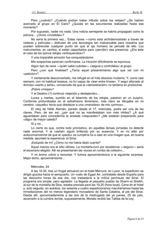 J.J. Benítez Ricky B.
Pero ¿cuándo? ¿Cuándo podían haber influido sobre los relojes? ¿Se habían
acercado al grupo en El Cairo? ¿Quizás en las excursiones realizadas hasta ese
momento?
Por supuesto, nadie vio nada. Una noticia semejante se habría propagado como la
pólvora... ¿Ovnis «invisibles»?
No sería la primera vez... Estas naves —como está archidemostrado a través de
radares y películas— disfrutan de una tecnología tan inalcanzable para nosotros que
pueden sobrevolar cualquier punto sin que el ojo humano se percate de ello. Los
instrumentos, en cambio, sí están capacitados para «percibir» esa presencia. ¿Era éste
el caso de los quince relojes «enloquecidos»?
Y una imparable emoción fue conquistándome.
Mis sospechas parecían confirmarse. La intuición difícilmente se equivoca.
Algún tipo de nave —quién sabe cuántas— «seguía y controlaba» al grupo.
Pero ¿con qué finalidad? ¿Tenía aquel presentimiento algo que ver con mi
«petición»?
Y ciertamente desconcertado, me refugié en el más absoluto mutismo. Y, como casi
siempre, con mi habitual torpeza, no fui capaz de «leer entre líneas». Y seguí aferrado al
dichoso «santo y seña», convencido de que la «demostración» no tardaría en producirse.
¡Pobre «miope»!'
Y el Destino (?) continuó «tejiendo y destejiendo»...
Lunes y martes, sumido en el laberinto de los relojes, pasaron en un suspiro.
Conforme profundizaba en el extrañísimo fenómeno, más claro se dibujaba en mi
cerebro: «aquello» tenía que obedecer a una «maniobra» de mis «primos»...
El reloj de Hilde Alemán, parado desde el 17, miércoles, podía ser una de las
claves. Pero, de ser así, ¿por qué no se manifestaban con más nitidez? ¿A qué
aguardaban para concederme la ansiada «respuesta»? ¿Me estaban preparando para
«algo» de mayor calado?
Sí y no...
Lo cierto es que, contra todo pronóstico, en aquellas tensas jornadas no detecté
nada anormal. Y la «señal» siguió brillando por su ausencia. Y en mi afán por
autoconvencerme de que el «pacto» se cumpliría fui a caer en una imagen que, en buena
medida, apuntaló la esperanza: el Sinaí.
¡Estúpido de mí! ¿Cómo no me había dado cuenta?
Aquel macizo era el sitio idóneo. La montaña-ovni por excelencia —seguro— sería
el escenario elegido. Allí se presentarían las «luces en rumbo de colisión»...
Y mi ánimo volvió a remontar. Y fuimos aproximándonos a la siguiente sorpresa.
Mejor dicho, aproximándome...
Miércoles, 24.
A las 16.30, tras un frugal almuerzo en el hotel Mercure, en Luxor, la expedición se
dirigió gozosa hacia el aeropuerto. Un vuelo de Egypt Air, contratado desde España para
las dieciocho horas de ese día, nos trasladaría a la mítica península del Sinaí. El
programa era simple, pero agotador. La llegada al pequeño pueblo de Sharm el Sheikh,
al sur de la montaña de Dios, estaba prevista para las 19.25 (hora local). Cena én el hotel
y, acto seguido, en autobús, los sesenta y cuatro expedicionarios marcharíamos hasta las
inmediaciones del no menos legendario monasterio de Santa Catalina, al pie del Sinaí.
Desde allí, aproximadamente a las dos de la madrugada del ya jueves, 25 de julio,
ascensión a la cumbre donde, supuestamente, Moisés recibió las Tablas de la Ley.
Página 6 de 63
 