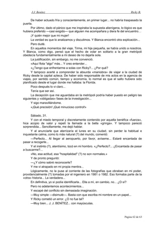 J.J. Benítez Ricky B.
De haber actuado fría y conscientemente, en primer lugar... no habría traspasado la
puerta.
Por último, dado el pánico que me inspiraba la supuesta alienígena, lo lógico es que
hubiera preferido —casi exigido— que alguien me acompañara y diera fe del encuentro…
¡Y quién mejor que mi mujer!
La verdad es que lo analizamos y discutimos. Y Blanca encontró otra explicación...
Pero dudé.
En aquellos momentos del viaje, Tirma, mi hija pequeña, se había unido a nosotros.
Y Blanca, como digo, pensó que el hecho de volar en solitario a la gran metrópoli
obedecía fundamentalmente a mi deseo de no dejarla sola.
La justificación, sin embargo, no me convenció.
«Aquí flota "algo" más... Y creo entender...
»¿Tengo que enfrentarme a solas con Ricky?... ¿Por qué?
Y tampoco acerté a comprender la absurda «maniobra» de viajar a la ciudad de
Ricky desde la capital azteca. De haber sido responsable de mis actos en la agencia de
viajes, por sentido común, tiempo y economía, lo normal es que el salto hubiera sido
planificado desde el lugar donde me hallaba: la Florida.
Poco después lo vi claro...
Tenía que ser así.
La decepción que me aguardaba en la metrópoli podría haber puesto en peligro las
siguientes y «obligadas» fases de la investigación...
Y sigo maravillándome.
«¡Qué precisión! ¡Qué minucioso control!»
Sábado, 31.
Y con el miedo temporal y discretamente contenido por aquella benéfica «fuerza»,
hice acopio de valor y repetí la llamada a la bella «gringa». Y tampoco pareció
sorprendida... Sencillamente, me dejó hablar.
Y al anunciarle que aterrizaría el lunes en su ciudad, sin perder la habitual e
inquietante calma, como lo más natural (?) del mundo, comentó:
—Perfecto... Al llegar al aeropuerto, por favor, avíseme... Estaré encantada de
pasar a recogerle...
Y el instinto (?), atentísimo, tocó en mi hombro. «¿Perfecto?... ¿Encantada de pasar
a buscarme?...
»No, esa actitud, esa "hospitalidad" (?) no son normales.»
Y de pronto preguntó:
—¿Y cómo sabré reconocerle?
Y me vi atrapado en mi propia mentira...
Lógicamente, no la puse al corriente de las fotografías que obraban en mi poder,
providencialmente (?) tomadas por el ingeniero en 1981 o 1982. Eso formaba parte de la
«otra» historia... La verdadera...
En definitiva, yo sí podía identificarla... Ella a mí, en cambio, no... ¿O sí?
Pero no adelantemos acontecimientos...
Y escapé del conflicto sin demasiada imaginación.
—Muy simple —disimulé—. Basta con que escriba mi nombre en un papel...
Y Ricky cometió un error. ¿O no fue tal?
—Muy bien... J. J. BENÍTEZ... con mayúsculas.
Página 62 de 63
 
