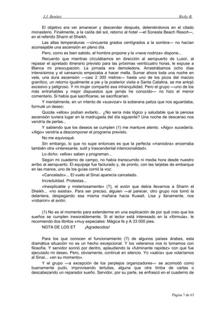 J.J. Benítez Ricky B.
El objetivo era ver amanecer y descender después, deteniéndonos en el citado
monasterio. Finalmente, a la caída del sol, retorno al hotel —el Sonesta Beach Resort—,
en el referido Sharm el Sheikh.
Las altas temperaturas —cincuenta grados centígrados a la sombra— no hacían
aconsejable una ascensión en pleno día.
Pero, como es bien sabido, el hombre propone y la «nave nodriza» dispone...
Recuerdo que mientras circulábamos en dirección al aeropuerto de Luxor, al
repasar el apretado itinerario previsto para las próximas veinticuatro horas, le expuse a
Blanca mi preocupación. La jornada era demoledora. Arrastrábamos ocho días
intensísimos y el cansancio empezaba a hacer mella. Sumar ahora toda una noche en
vela, una dura ascensión —casi 2 300 metros— hasta uno de los picos del macizo
granítico, un retorno igualmente a pie y la posterior visita a Santa Catalina, se me antojó
excesivo y peligroso. Y mi mujer compartió esa intranquilidad. Pero el grupo —uno de los
más entrañables y mejor dispuestos que jamás he conocido— no hizo el menor
comentario. Si había que sacrificarse, se sacrificarían.
Y mentalmente, en un intento de «suavizar» la soberana paliza que nos aguardaba,
formulé un deseo:
Quizás «ellos» podían evitarlo... ¿No sería más lógico y saludable que la penosa
ascensión tuviera lugar en la madrugada del día siguiente? Una noche de descanso nos
vendría de perlas...
Y sabiendo que los deseos se cumplen (1) me mantuve atento. «Algo» sucedería.
«Algo» vendría a descomponer el programa previsto.
No me equivoqué.
Sin embargo, lo que no supe entonces es que la perfecta «maniobra» encerraba
también otra «interesante, sutil y trascendental intencionalidad».
Lo dicho: «ellos» saben y programan...
Según mi cuaderno de campo, no había transcurrido ni media hora desde nuestro
arribo al aeropuerto. El equipaje fue facturado y, de pronto, con las tarjetas de embarque
en las manos, uno de los guías corrió la voz:
«Cancelado»... El vuelo al Sinaí aparecía cancelado.
Incredulidad. Protestas...
«Inexplicable y misteriosamente» (?), el avión que debía llevarnos a Sharm el
Sheikh... «no existía». Para ser preciso, alguien —al parecer, otro grupo nos tomó la
delantera, despegando esa misma mañana hacia Kuwait. Lisa y llanamente, nos
«robaron» el avión.
(1) No es el momento para extenderme en una explicación de por qué creo que los
sueños se cumplen inexorablemente. Si el lector está interesado en la «fórmula», le
recomiendo dos libritos «muy especiales: Mágica fe y A 33 000 pies.
NOTA DE LOS ET ¡Agradecidos!
Para los que conocen el funcionamiento (?) de algunos países árabes, esta
dramática situación no es un hecho excepcional. Y los veteranos nos lo tomamos con
filosofía. Y servidor sonrió por dentro, aplaudiendo la «fulminante rapidez» con que fue
ejecutado mi deseo. Pero, obviamente, continué en silencio. Yo «sabía» que volaríamos
al Sinaí... «en su momento».
Y el grupo —a excepción de los perplejos organizadores— se acomodó como
buenamente pudo, improvisando tertulias, alguna que otra timba de cartas o
descabezando un reparador sueño. Servidor, por su parte, se enfrascó en el cuaderno de
Página 7 de 63
 