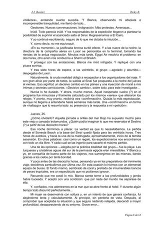 J.J. Benítez Ricky B.
«bitácora», anotando cuanto sucedía. Y Blanca, observando mi absoluta e
incomprensible tranquilidad, me llamó de todo...
Gestiones. Nuevas conversaciones. Indignación. Más protestas. Amenazas...
Inútil. Todo parecía inútil. Y los responsables de la expedición llegaron a plantear la
posibilidad de suprimir el acariciado salto al Sinaí. Regresaríamos a El Cairo.
Y yo continué escribiendo, seguro de lo que me dictaba la intuición...
Y, como decía, no me equivoqué.
«En su momento», la justificada bronca surtió efecto. Y a las nueve de la noche, la
directora de la compañía aérea en Luxor se personaba en la terminal, tomando las
riendas de la ardua negociación. Minutos más tarde, Egypt Air resolvía el problema: en
dos horas, otro avión nos conduciría a Sharm el Sheikh.
Y proseguí con las anotaciones. Blanca me miró intrigada. Y repliqué con una
pícara sonrisa.
Y tras siete horas de espera, a las veintitrés, el grupo —agotado y aburrido—
despegaba de Luxor.
Naturalmente, la cruda realidad obligó a recapacitar a los organizadores del viaje. Y
con gran alivio por parte de todos, la subida al Sinaí fue pospuesta a la noche del jueves
al viernes. Eso significó un decisivo cambio en los planes y una inyección de moral a mis
íntimas y secretas convicciones. «Decisivo cambio», sobre todo, para este investigador...
Nunca lo he dudado. Y ahora, mucho menos. Aquel inesperado vuelco (?) en el
programa fue minuciosa y fríamente calculado por los mismos «seres» que alteraron los
relojes. Y pronto, muy pronto, recibiría otra «confirmación». Quizás la más espectacular,
aunque no llegaría a entenderla hasta semanas más tarde. Una «confirmación» en forma
de «hallazgo» que lo resumía todo: su presencia y la respuesta a mi «petición».
Jueves, 25.
¿Cómo olvidarlo? Aquella jornada a orillas del mar Rojo ha supuesto mucho para
este viejo y cansado trotamundos. ¿Quién podía imaginar lo que me reservaba el Destino
(?) a partir de las dieciocho horas?
Esa noche dormimos a placer. La verdad es que lo necesitábamos. La partida
desde el Sonesta Beach a la base del Sinaí quedó fijada para las veintidós horas. Tres
horas de autobús, y hacia la una de la madrugada, aproximadamente, inicio de la temida
ascensión. En otras palabras: casi como un regalo, los expedicionarios nos encontramos
con todo un día libre. Y cada cual se las ingenió para sacarle el máximo partido.
Una de las opciones —elegida por la práctica totalidad del grupo— fue la playa. Las
turquesas y cristalinas aguas del sur de la península egipcia eran irresistibles. Y Blanca y
yo, en compañía de buena parte de los viajeros, nos sumergimos en las mismas, dando
gracias a los cielos por tanta bondad.
Y poco antes de las dieciocho horas, pensando ya en los preparativos del inminente
viaje, decidimos zambullirnos por última vez. En esta ocasión lo hicimos con un elemental
equipo de buceo. El fondo marino, sembrado de coral y preñado de innumerables bancos
de peces tropicales, era un espectáculo que no podíamos ignorar.
Recuerdo que me costó lo mío. Blanca siente terror a las profundidades y jamás
había buceado. Y aceptó con una condición: que por nada del mundo me separase de
ella.
Y, confiados, nos adentramos en la mar que se abre frente al hotel. Y durante algún
tiempo todo discurrid perfectamente...
Mi mujer se desenvolvía con soltura y, en un intento de que ganara confianza, fui
alejándome lenta y calculadamente. Al principio, sin perderla de vista. Después, al
comprobar que aceptaba la situación y que seguía nadando relajada, descendí a mayor
profundidad, desapareciendo de su entorno. Grave error...
Página 8 de 63
 