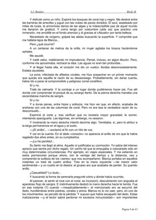 J.J. Benítez Ricky B.
Y disfruté como un niño. Exploré los bosques de coral rojo y negro. Me deslicé entre
las barreras de arrecifes y jugué con las nubes de peces dorados. El azul, asaeteado por
miles de luces, la armoniosa danza de las algas y la indescriptible paz de aquel mundo
me llenaron de gratitud. Y como tengo por costumbre cada vez que practico una
inmersión, me arrodillé en el fondo arenoso y di gracias al «Abuelo» por tanta belleza.
Necesitado de oxígeno, golpeé las aletas buscando la superficie. Y comprobé que
me hallaba lejos de Blanca...
Pero ¿qué ocurría?
A un centenar de metros de la orilla, mi mujer agitaba los brazos haciéndome
señales.
Me asusté.
Y nadé veloz, maldiciendo mi imprudencia. Pensé, incluso, en algún tiburón. Pero,
conforme me aproximaba, rechacé la idea. Las aguas no eran tan profundas...
Y al llegar hasta ella, el corazón me dio un vuelco: lloraba desconsoladamente.
Estaba asustada.
La zona, infectada de afilados corales, me hizo sospechar en un primer momento
que quizás era aquélla la razón de su desasosiego. Probablemente, sin darse cuenta,
había ido a parar al comprometido y peligroso corral coralífero.
Sí y no.
Traté de calmarla. Y la conduje a un lugar donde pudiéramos hacer pie. Fue allí
donde creí comprender el porqué de su amargo llanto. De la pierna derecha manaba una
escandalosa mancha de sangre.
Sí y no.
Y a duras penas, entre hipos y sollozos, me hizo ver que, en efecto, acababa de
arañarse con una de las columnas de coral. Pero no era ésa la verdadera razón de su
desconsuelo...
Examiné el corte y, tras verificar que no revestía mayor gravedad, le sonreí,
intentando apaciguarla. Las lágrimas, sin embargo, no cesaron.
Y mostrando la mano derecha intentó decirme algo. Temblaba, sí, pero lo atribuí a
la larga permanencia en el agua y al susto.
—¡El anillo!... —exclamó al fin con un hilo de voz.
Y caí en la cuenta. En el dedo «corazón» no aparecía el anillo de oro que le había
regalado dos años antes, en su cumpleaños.
—¡Lo he perdido!...
Su llanto me llegó al alma. Aquello sí justificaba su conmoción. Yo sabía del intenso
aprecio que sentía por dicho regalo. Un cariño tal que la empujaba a colocárselo sólo en
muy determinadas circunstancias. Por ejemplo, en viajes especiales. Y me extiendo en
estos pormenores porque ahora, con la ventaja del tiempo y la distancia, veo y
comprendo la sutileza de los «seres» que nos acompañaron. Blanca portaba en aquellos
instantes un total de cuatro anillos. Tres en la mano izquierda —de menor valor
sentimental— y un cuarto en la diestra: el grueso aro que acababa de perder. Su querido
anillo.
¿Casualidad? Lo dudo...
Y buscando la forma de serenarla pregunté cómo y dónde había ocurrido.
Al parecer, al sentir el roce con el coral, se incorporó, descubriendo con angustia el
aparatoso flujo de sangre. E instintivamente deslizó la mano derecha hacia la herida. Fue
en ese instante (?) cuando —inexplicablemente— el mencionado aro se escurrió del
dedo, hundiéndose entre piedras, corales y arena. Blanca no lo vio caer, pero, en uno de
los movimientos, se percató de la pérdida. Y supuso que había escapado del dedo. Estas
matizaciones —y el lector sabrá perdonar mi excesiva minuciosidad— son importantes
Página 9 de 63
 