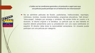 ¿ Cuáles son las condiciones generales y el protocolo a seguir para que
una película pueda participar en un festival de cine internacional?
 No se admitirán películas de ficción, publicitarias, institucionales, reportajes,
noticiosos, revistas, novelas documentadas, programas educativos, “talk shows”,
“docu-soaps”, trabajos por encargo o similares. No existe límite en cuanto a la
duración, el idioma original o la temática. La película que no sea hablada en
español deberá presentarse para su preselección con una copia subtitulada en
español. El director debe tener la nacionalidad venezolana. Un cineasta puede
participar con una película por categoría.
 