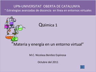 Qu ímica 1 “ Materia y energía en un entorno virtual”  M.C. Nicolasa Benítez Espinosa  Octubre del 2011 UPN-UNIVERSITAT  OBERTA DE CATALUNYA  “ Estrategias avanzadas de docencia  en línea en entornos virtuales 