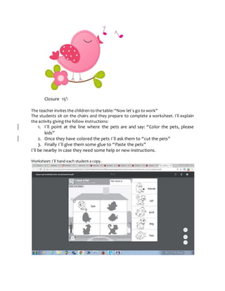 Closure 15’:
The teacher invites the children to the table: “Now let´s go to work”
The students sit on the chairs and they prepare to complete a worksheet. I´ll explain
the activity giving the follow instructions:
1. I´ll point at the line where the pets are and say: “Color the pets, please
kids”
2. Once they have colored the pets I´ll ask them to “cut the pets”
3. Finally I´ll give them some glue to “Paste the pets”
I´ll be nearby in case they need some help or new instructions.
Worksheet: I´ll hand each student a copy.
 