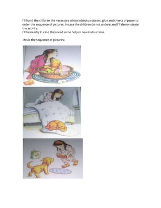 I´ll hand the children the necessary school objects: scissors, glue and sheets of paper to
order the sequence of pictures. In case the children do not understand I´ll demonstrate
the activity.
I´ll be nearby in case they need some help or new instructions.
This is the sequence of pictures:
 