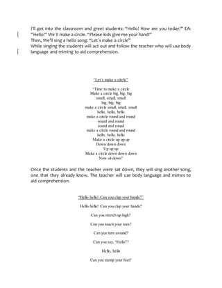 I’ll get into the classroom and greet students: “Hello! How are you today?” EA:
“Hello!” We´ll make a circle. “Please kids give me your hand!”
Then, We’ll sing a hello song: “Let´s make a circle”
While singing the students will act out and follow the teacher who will use body
language and miming to aid comprehension.
“Let´s make a circle”
“Time to make a circle
Make a circle big, big, big
small, small, small
big, big, big
make a circle small, small, small
hello, hello, hello
make a circle round and round
round and round
round and round
make a circle round and round
hello, hello, hello
Make a circle up up up
Down down down
Up up up
Make a circle down down down
Now sit down”
Once the students and the teacher were sat down, they will sing another song,
one that they already know. The teacher will use body language and mimes to
aid comprehension.
“Hello hello! Can you clap your hands?”
Hello hello! Can you clap your hands?
Can you stretch up high?
Can you touch your toes?
Can you turn around?
Can you say, “Hello”?
Hello, hello
Can you stamp your feet?
 