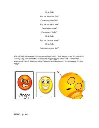 Hello, hello
Can you stamp your feet?
Can you stretch up high?
Can you touch your toes?
Can you turn around?
Can you say, “Hello”?
Hello, hello
Can you clap your hands?
Hello, hello
Can you stamp your feet?”
After the song, we sit down on the chairs and I ask them:“How are you today? Are you happy?”
Showing a big smile on the face and also showing a happy face flashcard. I´ll listen their
answers and then I´ll show them other flashcards and I´ll ask them: “Are you sleepy? Are you
angry?”
Warm-up 10’:
 