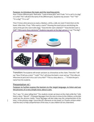 Purpose: to introduce the topic and the teaching points
Now I´ll show different pets´ flashcards: “Look at these pets” and I´ll ask: “Is it a cat? Is it a dog?
Is it a fish? The T will elicit the name of the differentpets. Students may answer: “Yes” “No”
“It´s a dog” “It´s a cat”
ThenI´ll show other pictures (a snack, a blanket, a drink, a doll, etc.)and I´ll stick them on the
board. After that, I´ll say: “Who wants a snack?” Showing the snack picture and eliciting the
name of the pet who want it (the dog). “Doesthe fish want a blanket?” “Doesthe bird want a
doll?” “Whowants these elements?” Students may point at the dog´s picture or say “The dog”.
Transition:The students will remain sat down as a horseshoe on the chairs. There the T will
say “Now I´ll tell you a story” “Look!” The T will show the book´s cover and say “This is Biscuit.
What kind of pet is he? Is he a cat? Is he a fish?” “This is a story about a ….” I´ll elicit the pet´s
name from the students.
Presentation 10´:
Purpose: to further expose the learners to the target language, to listen and see
the pictures of a very simple story about a pet.
The T says “It´s story telling time” The students remain sat down on the chairs while the T tells
them a story: “Biscuit”. I´ll prepare big pages from the story to show to the children, so the kids
could see the pictures clearly. These big pages will also make easy the comprehension of the
story. In the previous stage I stuck Biscuit´s elements on the board, so I´ll point at them while I
read the story to help comprehension of the story in case children do not understand.
 