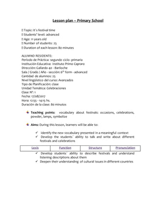 Lesson plan – Primary School
Topic: It´s festival time
Students’ level: advanced
Age: 11 years old
Number of students: 25
Duration of each lesson: 80 minutes
ALUMNO RESIDENTE:
Período de Práctica: segundo ciclo- primaria
Institución Educativa: Instituto Primo Capraro
Dirección: Gallardo 40 - Bariloche
Sala / Grado / Año - sección: 6th
form - advanced
Cantidad de alumnos: 25
Nivel lingüístico del curso: Avanzados
Tipo de Planificación: clase
Unidad Temática: Celebraciones
Clase Nº: 1
Fecha: 17/08/2017
Hora: 12:55 - 14:15 hs.
Duración de la clase: 80 minutos
Teaching points: vocabulary about festivals: occasions, celebrations,
powder, lamps, symbolize
Aims: During this lesson, learners will be able to:
 Identify the new vocabulary presented in a meaningful context
 Develop the students´ ability to talk and write about different
festivals and celebrations
 Develop students´ ability to describe festivals and understand
listening descriptions about them
 Deepen their understanding of cultural issues in different countries
Lexis Function Structure Pronunciation
 