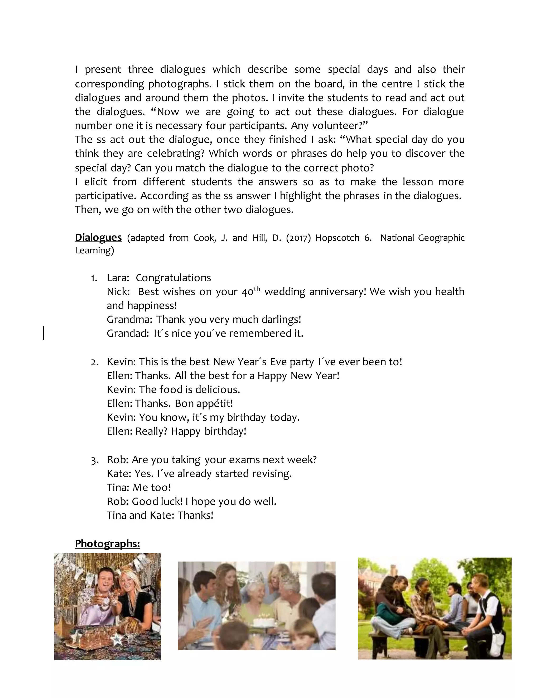 I present three dialogues which describe some special days and also their
corresponding photographs. I stick them on the board, in the centre I stick the
dialogues and around them the photos. I invite the students to read and act out
the dialogues. “Now we are going to act out these dialogues. For dialogue
number one it is necessary four participants. Any volunteer?”
The ss act out the dialogue, once they finished I ask: “What special day do you
think they are celebrating? Which words or phrases do help you to discover the
special day? Can you match the dialogue to the correct photo?
I elicit from different students the answers so as to make the lesson more
participative. According as the ss answer I highlight the phrases in the dialogues.
Then, we go on with the other two dialogues.
Dialogues (adapted from Cook, J. and Hill, D. (2017) Hopscotch 6. National Geographic
Learning)
1. Lara: Congratulations
Nick: Best wishes on your 40th
wedding anniversary! We wish you health
and happiness!
Grandma: Thank you very much darlings!
Grandad: It´s nice you´ve remembered it.
2. Kevin: This is the best New Year´s Eve party I´ve ever been to!
Ellen: Thanks. All the best for a Happy New Year!
Kevin: The food is delicious.
Ellen: Thanks. Bon appétit!
Kevin: You know, it´s my birthday today.
Ellen: Really? Happy birthday!
3. Rob: Are you taking your exams next week?
Kate: Yes. I´ve already started revising.
Tina: Me too!
Rob: Good luck! I hope you do well.
Tina and Kate: Thanks!
Photographs:
 