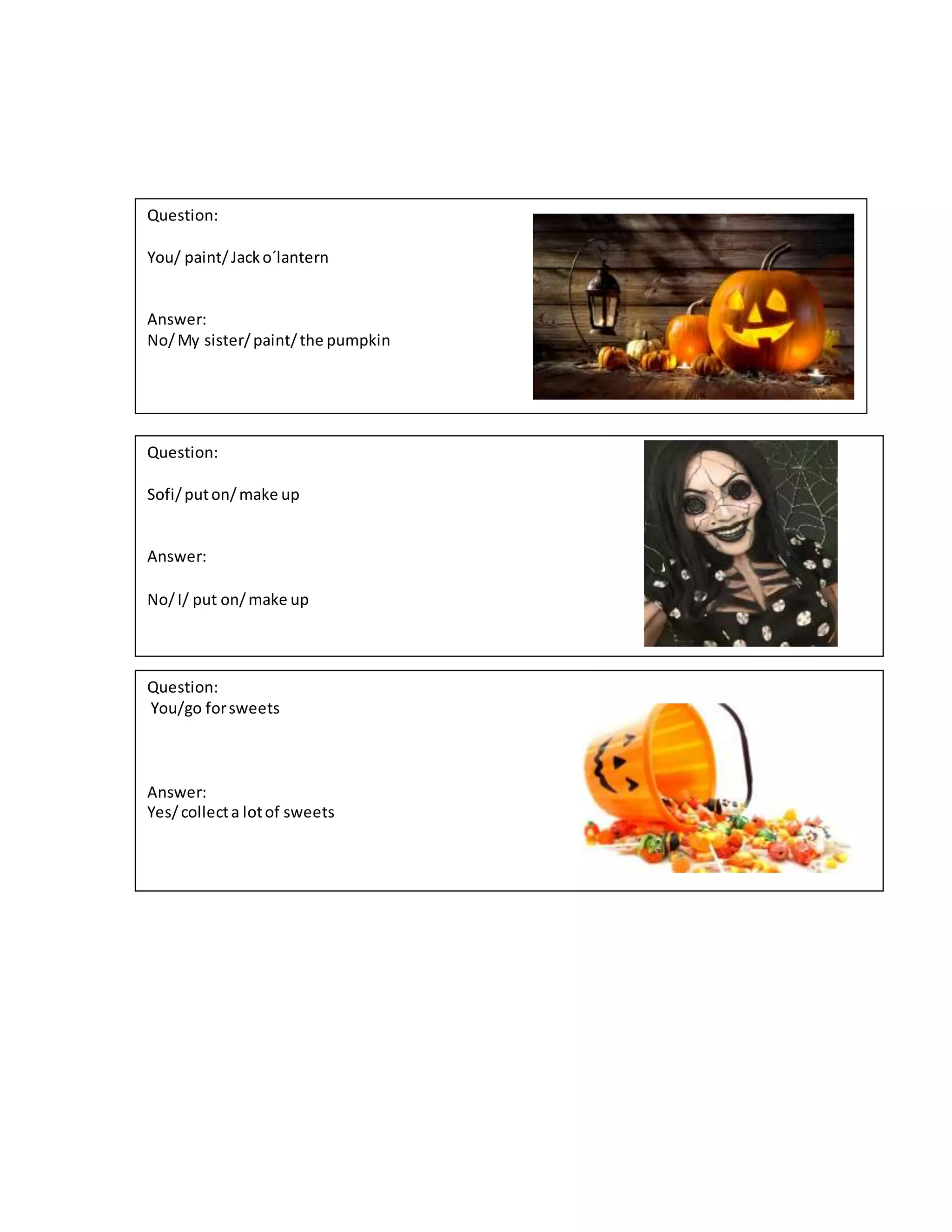 Question:
You/ paint/Jacko´lantern
Answer:
No/My sister/paint/the pumpkin
Question:
Sofi/puton/make up
Answer:
No/I/ put on/make up
Question:
You/go forsweets
Answer:
Yes/collecta lotof sweets
 