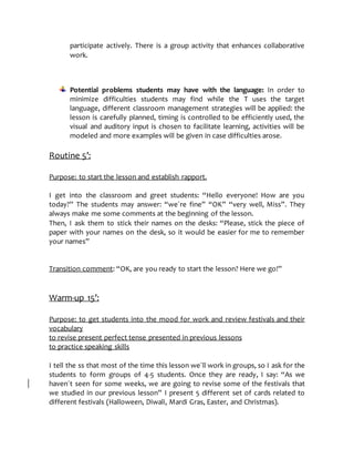 participate actively. There is a group activity that enhances collaborative
work.
Potential problems students may have with the language: In order to
minimize difficulties students may find while the T uses the target
language, different classroom management strategies will be applied: the
lesson is carefully planned, timing is controlled to be efficiently used, the
visual and auditory input is chosen to facilitate learning, activities will be
modeled and more examples will be given in case difficulties arose.
Routine 5’:
Purpose: to start the lesson and establish rapport.
I get into the classroom and greet students: “Hello everyone! How are you
today?” The students may answer: “we´re fine” “OK” “very well, Miss”. They
always make me some comments at the beginning of the lesson.
Then, I ask them to stick their names on the desks: “Please, stick the piece of
paper with your names on the desk, so it would be easier for me to remember
your names”
Transition comment: “OK, are you ready to start the lesson? Here we go!”
Warm-up 15’:
Purpose: to get students into the mood for work and review festivals and their
vocabulary
to revise present perfect tense presented in previous lessons
to practice speaking skills
I tell the ss that most of the time this lesson we´ll work in groups, so I ask for the
students to form groups of 4-5 students. Once they are ready, I say: “As we
haven´t seen for some weeks, we are going to revise some of the festivals that
we studied in our previous lesson” I present 5 different set of cards related to
different festivals (Halloween, Diwali, Mardi Gras, Easter, and Christmas).
 