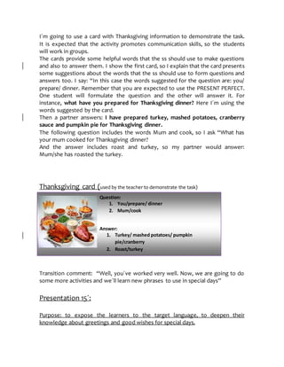 Question:
1. You/prepare/ dinner
2. Mum/cook
Answer:
1. Turkey/ mashed potatoes/ pumpkin
pie/cranberry
2. Roast/turkey
sauce
I´m going to use a card with Thanksgiving information to demonstrate the task.
It is expected that the activity promotes communication skills, so the students
will work in groups.
The cards provide some helpful words that the ss should use to make questions
and also to answer them. I show the first card, so I explain that the card presents
some suggestions about the words that the ss should use to form questions and
answers too. I say: “In this case the words suggested for the question are: you/
prepare/ dinner. Remember that you are expected to use the PRESENT PERFECT.
One student will formulate the question and the other will answer it. For
instance, what have you prepared for Thanksgiving dinner? Here I´m using the
words suggested by the card.
Then a partner answers: I have prepared turkey, mashed potatoes, cranberry
sauce and pumpkin pie for Thanksgiving dinner.
The following question includes the words Mum and cook, so I ask “What has
your mum cooked for Thanksgiving dinner?
And the answer includes roast and turkey, so my partner would answer:
Mum/she has roasted the turkey.
Thanksgiving card (used by the teacher to demonstrate the task)
Transition comment: “Well, you´ve worked very well. Now, we are going to do
some more activities and we´ll learn new phrases to use in special days”
Presentation 15´:
Purpose: to expose the learners to the target language, to deepen their
knowledge about greetings and good wishes for special days.
 