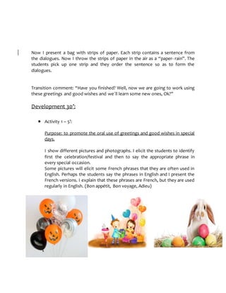 Now I present a bag with strips of paper. Each strip contains a sentence from
the dialogues. Now I throw the strips of paper in the air as a “paper- rain”. The
students pick up one strip and they order the sentence so as to form the
dialogues.
Transition comment: “Have you finished? Well, now we are going to work using
these greetings and good wishes and we´ll learn some new ones, Ok?”
Development 30’:
 Activity 1 – 5’:
Purpose: to promote the oral use of greetings and good wishes in special
days.
I show different pictures and photographs. I elicit the students to identify
first the celebration/festival and then to say the appropriate phrase in
every special occasion.
Some pictures will elicit some French phrases that they are often used in
English. Perhaps the students say the phrases in English and I present the
French versions. I explain that these phrases are French, but they are used
regularly in English. (Bon appétit, Bon voyage, Adieu)
 