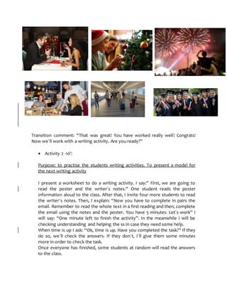 Transition comment: “That was great! You have worked really well! Congrats!
Now we´ll work with a writing activity. Are you ready?”
 Activity 2 -10’:
Purpose: to practise the students writing activities. To present a model for
the next writing activity
I present a worksheet to do a writing activity. I say:” First, we are going to
read the poster and the writer´s notes.” One student reads the poster
information aloud to the class. After that, I invite four more students to read
the writer´s notes. Then, I explain: “Now you have to complete in pairs the
email. Remember to read the whole text in a first reading and then, complete
the email using the notes and the poster. You have 5 minutes. Let´s work” I
will say: “One minute left to finish the activity”. In the meanwhile I will be
checking understanding and helping the ss in case they need some help.
When time is up I ask: “Ok, time is up. Have you completed the task?” If they
do so, we´ll check the answers. If they don´t, I´ll give them some minutes
more in order to check the task.
Once everyone has finished, some students at random will read the answers
to the class.
 