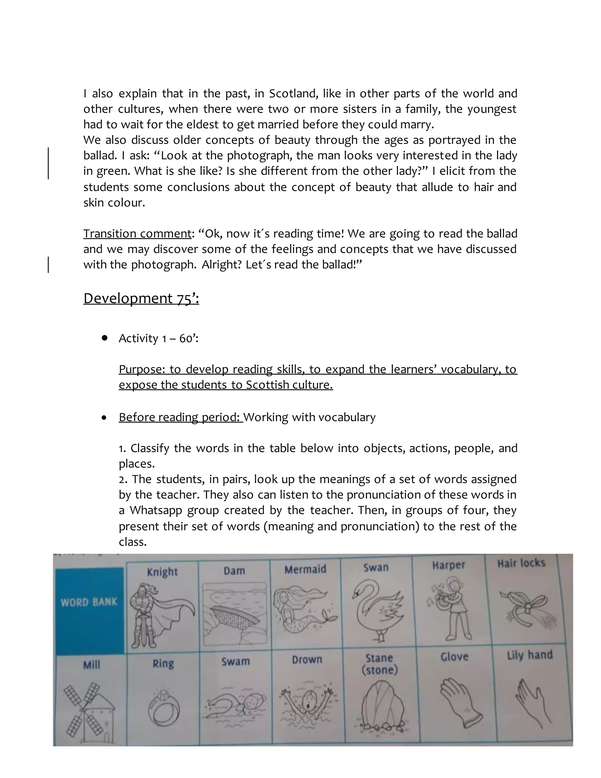 I also explain that in the past, in Scotland, like in other parts of the world and
other cultures, when there were two or more sisters in a family, the youngest
had to wait for the eldest to get married before they could marry.
We also discuss older concepts of beauty through the ages as portrayed in the
ballad. I ask: “Look at the photograph, the man looks very interested in the lady
in green. What is she like? Is she different from the other lady?” I elicit from the
students some conclusions about the concept of beauty that allude to hair and
skin colour.
Transition comment: “Ok, now it´s reading time! We are going to read the ballad
and we may discover some of the feelings and concepts that we have discussed
with the photograph. Alright? Let´s read the ballad!”
Development 75’:
 Activity 1 – 60’:
Purpose: to develop reading skills, to expand the learners’ vocabulary, to
expose the students to Scottish culture.
 Before reading period: Working with vocabulary
1. Classify the words in the table below into objects, actions, people, and
places.
2. The students, in pairs, look up the meanings of a set of words assigned
by the teacher. They also can listen to the pronunciation of these words in
a Whatsapp group created by the teacher. Then, in groups of four, they
present their set of words (meaning and pronunciation) to the rest of the
class.
 