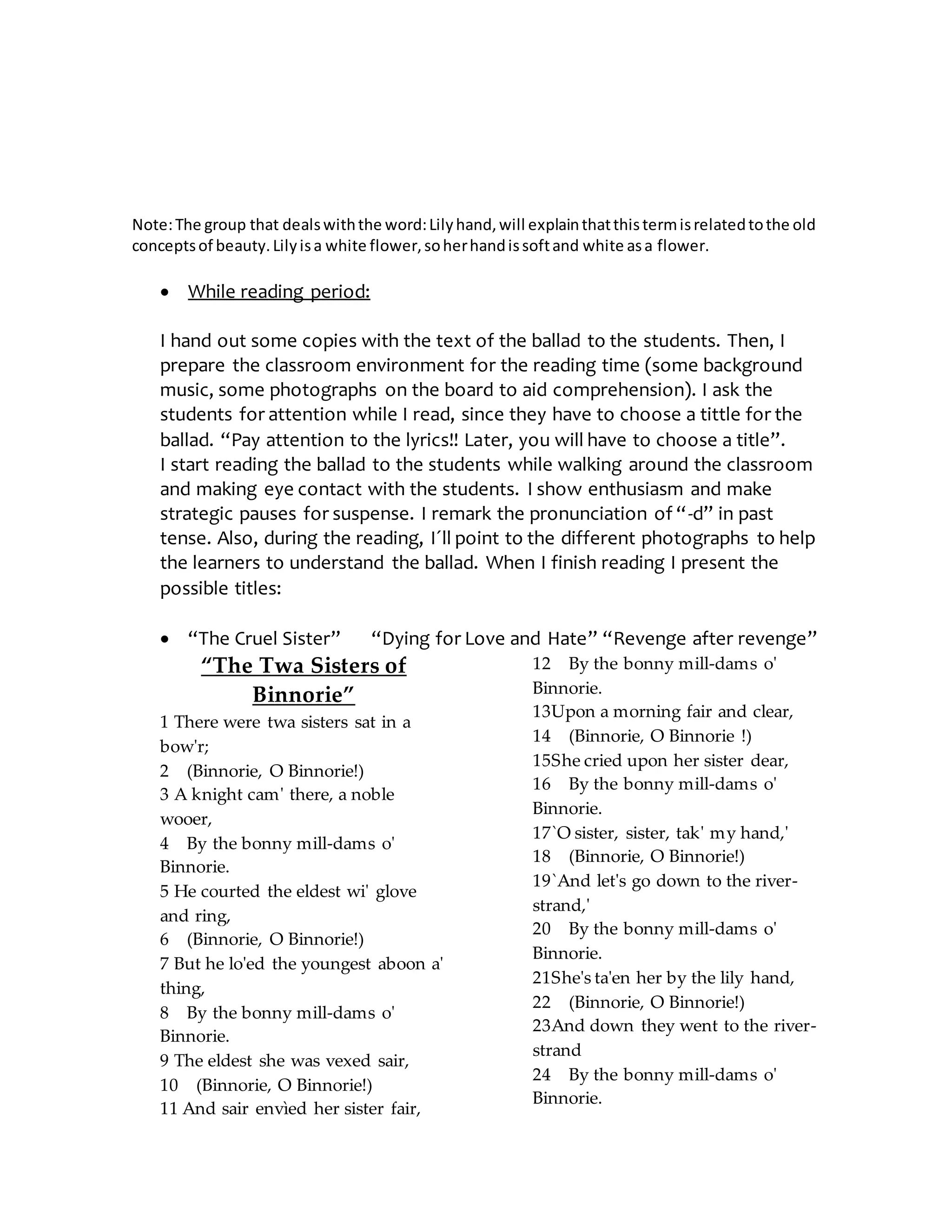 Note:The group that dealswiththe word:Lilyhand,will explainthatthistermisrelatedtothe old
conceptsof beauty.Lilyisa white flower,soherhandissoftand white asa flower.
 While reading period:
I hand out some copies with the text of the ballad to the students. Then, I
prepare the classroom environment for the reading time (some background
music, some photographs on the board to aid comprehension). I ask the
students for attention while I read, since they have to choose a tittle for the
ballad. “Pay attention to the lyrics!! Later, you will have to choose a title”.
I start reading the ballad to the students while walking around the classroom
and making eye contact with the students. I show enthusiasm and make
strategic pauses for suspense. I remark the pronunciation of “-d” in past
tense. Also, during the reading, I´ll point to the different photographs to help
the learners to understand the ballad. When I finish reading I present the
possible titles:
 “The Cruel Sister” “Dying for Love and Hate” “Revenge after revenge”
“The Twa Sisters of
Binnorie”
1 There were twa sisters sat in a
bow'r;
2 (Binnorie, O Binnorie!)
3 A knight cam' there, a noble
wooer,
4 By the bonny mill-dams o'
Binnorie.
5 He courted the eldest wi' glove
and ring,
6 (Binnorie, O Binnorie!)
7 But he lo'ed the youngest aboon a'
thing,
8 By the bonny mill-dams o'
Binnorie.
9 The eldest she was vexed sair,
10 (Binnorie, O Binnorie!)
11 And sair envìed her sister fair,
12 By the bonny mill-dams o'
Binnorie.
13Upon a morning fair and clear,
14 (Binnorie, O Binnorie !)
15She cried upon her sister dear,
16 By the bonny mill-dams o'
Binnorie.
17`O sister, sister, tak' my hand,'
18 (Binnorie, O Binnorie!)
19`And let's go down to the river-
strand,'
20 By the bonny mill-dams o'
Binnorie.
21She's ta'en her by the lily hand,
22 (Binnorie, O Binnorie!)
23And down they went to the river-
strand
24 By the bonny mill-dams o'
Binnorie.
 