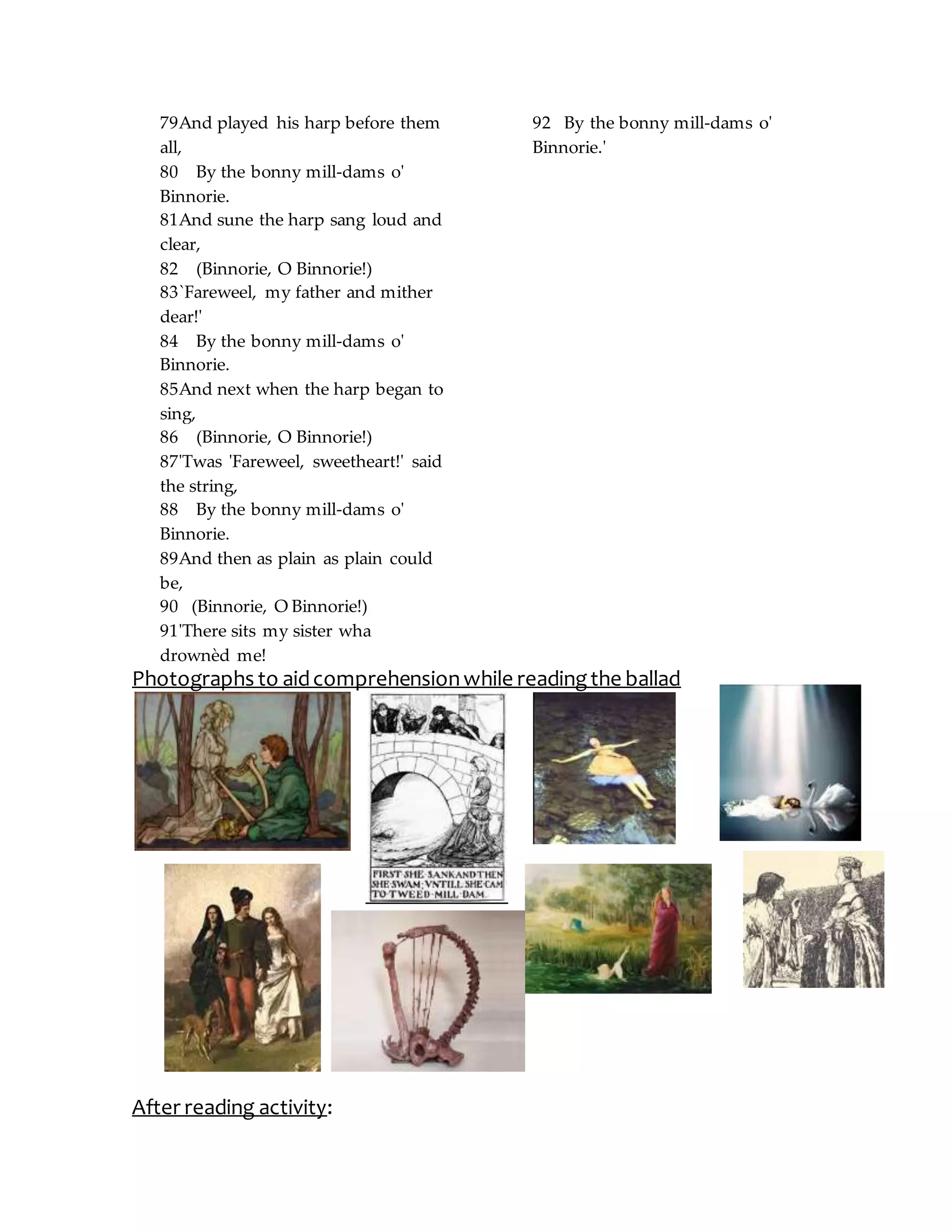 79And played his harp before them
all,
80 By the bonny mill-dams o'
Binnorie.
81And sune the harp sang loud and
clear,
82 (Binnorie, O Binnorie!)
83`Fareweel, my father and mither
dear!'
84 By the bonny mill-dams o'
Binnorie.
85And next when the harp began to
sing,
86 (Binnorie, O Binnorie!)
87'Twas 'Fareweel, sweetheart!' said
the string,
88 By the bonny mill-dams o'
Binnorie.
89And then as plain as plain could
be,
90 (Binnorie, O Binnorie!)
91'There sits my sister wha
drownèd me!
92 By the bonny mill-dams o'
Binnorie.'
Photographs to aidcomprehensionwhile readingthe ballad
After reading activity:
 