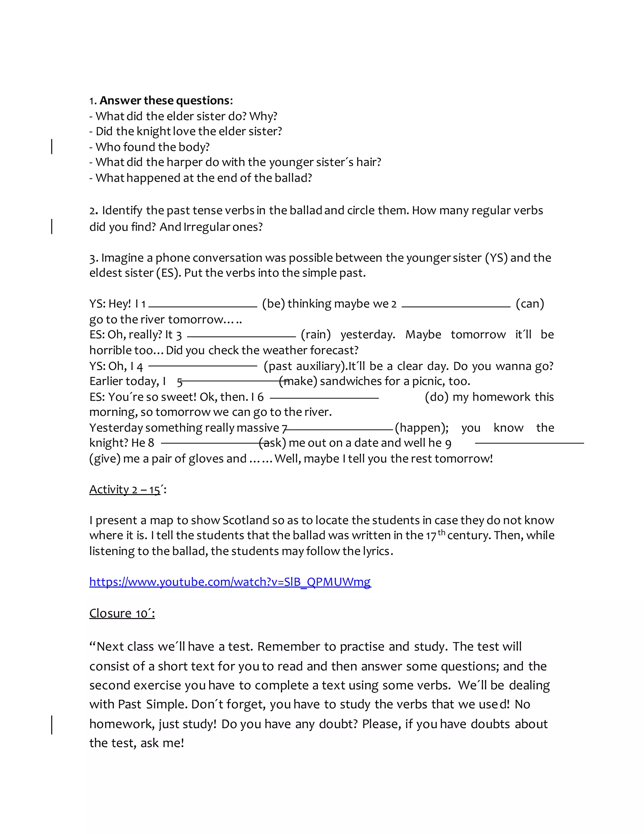 1. Answer these questions:
- Whatdid the elder sister do? Why?
- Did the knightlove the elder sister?
- Who found the body?
- Whatdid the harper do with the younger sister´s hair?
- Whathappened at the end of the ballad?
2. Identify the past tense verbsin the balladand circle them. How many regular verbs
did you find? AndIrregular ones?
3. Imagine a phone conversation was possible between the youngersister (YS) and the
eldest sister (ES). Put the verbs into the simple past.
YS: Hey! I 1 (be) thinking maybe we 2 (can)
go to the river tomorrow…..
ES: Oh, really? It 3 (rain) yesterday. Maybe tomorrow it´ll be
horrible too…Did you check the weather forecast?
YS: Oh, I 4 (past auxiliary).It´ll be a clear day. Do you wanna go?
Earlier today, I 5 (make) sandwiches for a picnic, too.
ES: You´re so sweet! Ok, then. I 6 (do) my homework this
morning, so tomorrow we can go to the river.
Yesterday something really massive 7 (happen); you know the
knight? He 8 (ask) me out on a date and well he 9
(give) me a pair of gloves and ……Well, maybe I tell you the rest tomorrow!
Activity 2 – 15´:
I present a map to show Scotland so as to locate the students in case they do not know
where it is. I tell the students that the ballad was written in the 17th century. Then, while
listening to the ballad, the students may follow the lyrics.
https://www.youtube.com/watch?v=SlB_QPMUWmg
Closure 10´:
“Next class we´ll have a test. Remember to practise and study. The test will
consist of a short text for you to read and then answer some questions; and the
second exercise you have to complete a text using some verbs. We´ll be dealing
with Past Simple. Don´t forget, you have to study the verbs that we used! No
homework, just study! Do you have any doubt? Please, if you have doubts about
the test, ask me!
 