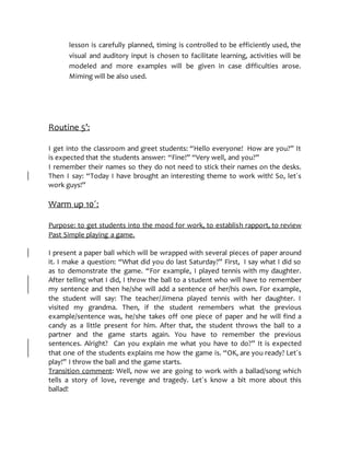 lesson is carefully planned, timing is controlled to be efficiently used, the
visual and auditory input is chosen to facilitate learning, activities will be
modeled and more examples will be given in case difficulties arose.
Miming will be also used.
Routine 5’:
I get into the classroom and greet students: “Hello everyone! How are you?” It
is expected that the students answer: “Fine!” “Very well, and you?”
I remember their names so they do not need to stick their names on the desks.
Then I say: “Today I have brought an interesting theme to work with! So, let´s
work guys!”
Warm up 10´:
Purpose: to get students into the mood for work, to establish rapport, to review
Past Simple playing a game.
I present a paper ball which will be wrapped with several pieces of paper around
it. I make a question: “What did you do last Saturday?” First, I say what I did so
as to demonstrate the game. “For example, I played tennis with my daughter.
After telling what I did, I throw the ball to a student who will have to remember
my sentence and then he/she will add a sentence of her/his own. For example,
the student will say: The teacher/Jimena played tennis with her daughter. I
visited my grandma. Then, if the student remembers what the previous
example/sentence was, he/she takes off one piece of paper and he will find a
candy as a little present for him. After that, the student throws the ball to a
partner and the game starts again. You have to remember the previous
sentences. Alright? Can you explain me what you have to do?” It is expected
that one of the students explains me how the game is. “OK, are you ready? Let´s
play!” I throw the ball and the game starts.
Transition comment: Well, now we are going to work with a ballad/song which
tells a story of love, revenge and tragedy. Let´s know a bit more about this
ballad!
 