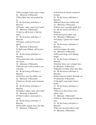 25The youngest stood upon a stane,
26 (Binnorie, O Binnorie!)
27The eldest cam' and pushed her
in,
28 By the bonny mill-dams o'
Binnorie.
29'O sister, sister, reach your hand!'
30 (Binnorie, O Binnorie!)
31'And ye sall be heir o' half my
land'--
32 By the bonny mill-dams o'
Binnorie.
33'O sister, reach me but your
glove!'
34 (Binnorie, O Binnorie!)
35'And sweet William sall be your
love'--
36 By the bonny mill-dams o'
Binnorie.
37Sometimes she sank, sometimes
she swam,
38 (Binnorie, O Binnorie!)
39Till she cam' to the mouth o' yon
mill-dam,
40 By the bonny mill-dams o'
Binnorie
41Out then cam' the miller's son
42 (Binnorie, O Binnorie!)
43And saw the fair maid swimmin'
in,
44 By the bonny mill-dams o'
Binnorie.
45'O father, father, draw your dam!'
46 (Binnorie, O Binnorie!)
47'There's either a mermaid or a
swan,'
48 By the bonny mill-dams o'
Binnorie.
49The miller quickly drew the dam,
50 (Binnorie, O Binnorie!)
51And there he found a drown'd
womàn,
52 By the bonny mill-dams o'
Binnorie.
53Round about her middle sma'
54 (Binnorie, O Binnorie!)
55There went a gouden girdle bra'
56 By the bonny mill-dams o'
Binnorie.
57All amang her yellow hair
58 (Binnorie, O Binnorie!)
59A string o' pearls was twisted
rare,
60 By the bonny mill-dams o'
Binnorie.
61On her fingers lily-white,
62 (Binnorie, O Binnorie!)
63The jewel-rings were shining
bright,
64 By the bonny mill-dams o'
Binnorie.
65And by there cam' a harper fine,
66 (Binnorie, O Binnorie!)
67Harpèd to nobles when they dine,
68 By the bonny mill-dams o'
Binnorie.
69And when he looked that lady on,
70 (Binnorie, O Binnorie!)
71 He sigh'd and made a heavy
moan,
72 By the bonny mill-dams o'
Binnorie.
73He's ta'en three locks o' her
yellow hair,
74 (Binnorie, O Binnorie!)
75And wi' them strung his harp sae
rare,
76 By the bonny mill-dams o'
Binnorie.
77He went into her father's hall,
78 (Binnorie, O Binnorie!)
 