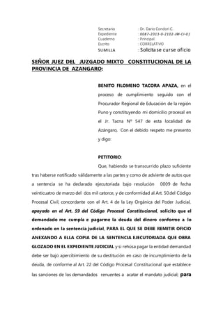 Secretario : Dr. Dario Condori C.
Expediente : 0087-2013-0-2102-JM-CI-01
Cuaderno : Principal.
Escrito : CORRELATIVO
SUMILLA : Solicita se curse oficio
SEÑOR JUEZ DEL JUZGADO MIXTO CONSTITUCIONAL DE LA
PROVINCIA DE AZANGARO:
BENITO FILOMENO TACORA APAZA, en el
proceso de cumplimiento seguido con el
Procurador Regional de Educación de la región
Puno y constituyendo mi domicilio procesal en
el Jr. Tacna Nº 547 de esta localidad de
Azángaro, Con el debido respeto me presento
y digo:
PETITORIO:
Que, habiendo se transcurrido plazo suficiente
tras haberse notificado válidamente a las partes y como de advierte de autos que
a sentencia se ha declarado ejecutoriada bajo resolución 0009 de fecha
veinticuatro de marzo del dos mil catorce, y de conformidad al Art. 50del Código
Procesal Civil, concordante con el Art. 4 de la Ley Orgánica del Poder Judicial,
apoyado en el Art. 59 del Código Procesal Constitucional, solicito que el
demandado me cumpla e pagarme la deuda del dinero conforme a lo
ordenado en la sentencia judicial, PARA EL QUE SE DEBE REMITIR OFICIO
ANEXANDO A ELLA COPIA DE LA SENTENCIA EJECUTORIADA QUE OBRA
GLOZADO EN EL EXPEDIENTE JUDICIAL y si rehúsa pagar la entidad demandad
debe ser bajo apercibimiento de su destitución en caso de incumplimiento de la
deuda, de conforme al Art. 22 del Código Procesal Constitucional que establece
las sanciones de los demandados renuentes a acatar el mandato judicial; para
 