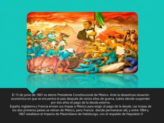 El 15 de junio de 1861 es electo Presidente Constitucional de México. Ante la desastrosa situación
económica en que se encuentra el país después de varios años de guerra, Juárez decide suspender
por dos años el pago de la deuda externa.
España, Inglaterra y Francia envían sus tropas a México para exigir al pago de la deuda. Las tropas de
los dos primeros países se retiran de México, pero Francia decide permanecer allí, y entre 1864 y
1867 establece el Imperio de Maximiliano de Habsburgo, con el respaldo de Napoleón II
 